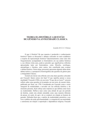 TEORIA DA HISTÓRIA E A QUESTÃO 
DE GÊNERO NA ANTIGÜIDADE CLÁSSICA 
Lourdes M. G. C. Feitosa 
O que é História? De que maneira é produzido o conhecimento 
histórico? Quais as discussões e debates colocados no meio acadêmico 
a respeito da representação histórica? Questionamentos como estes têm 
frequentemente acompanhado os historiadores em sua análise histórica 
e, nos últimos trinta anos, pode-se perceber que significativas reflexões 
apresentadas tanto por historiadores, como filósofos, sociólogos, 
antropólogos e literatos, entre outros, têm contribuído para avançar 
o debate histórico. Neste artigo, procurarei apresentar algumas idéias deste 
debate teórico e a perspectiva historiográfica das questões de gênero para 
a Antiguidade Clássica. 
Gostaria de iniciar esta reflexão com estas duas questões colocadas 
por Foucault: Quem somos nós hoje? O que significa pensar a nossa 
atualidade? Foucault (1984), em seu texto “O que são as Luzes?”, procura 
refletir sobre estas questões já levantados em um texto, de mesmo título, 
publicado por Kant, em 1784. Considerado por Foucault como o texto 
inaugural da modernidade e inovador em sua reflexão histórica e do 
momento presente, Kant esboça uma resposta ao que definia como luzes 
ou modernidade. Define-a mais como uma atitude do que um período 
da história, sendo esta atitude entendida como uma maneira diferente 
de pensar, de sentir, de agir e de se conduzir em relação ao homem do 
passado. Defendia Kant que o espírito da modernidade permitiria o uso 
livre e público da razão pela humanidade e a conquista de sua maioridade 
e autonomia em relação à superstição e dependência religiosa. Foucault 
 