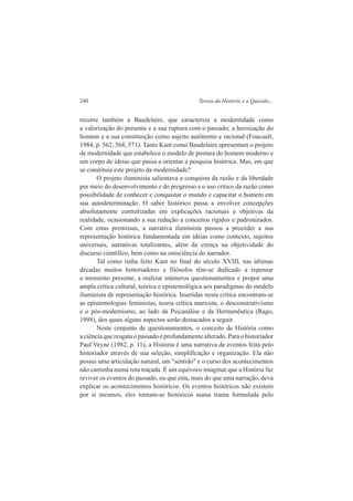 240 Teoria da História e a Questão... 
recorre também a Baudelaire, que caracteriza a modernidade como 
a valorização do presente e a sua ruptura com o passado; a heroização do 
homem e a sua constituição como sujeito autônomo e racional (Foucault, 
1984, p. 562, 568, 571). Tanto Kant como Baudelaire apresentam o projeto 
de modernidade que estabelece o modelo de postura do homem moderno e 
um corpo de ideias que passa a orientar a pesquisa histórica. Mas, em que 
se constituía este projeto da modernidade? 
O projeto iluminista salientava a conquista da razão e da liberdade 
por meio do desenvolvimento e do progresso e o uso crítico da razão como 
possibilidade de conhecer e conquistar o mundo e capacitar o homem em 
sua autodeterminação. O saber histórico passa a envolver concepções 
absolutamente centralizadas em explicações racionais e objetivas da 
realidade, ocasionando a sua redução a conceitos rígidos e padronizados. 
Com estas premissas, a narrativa iluminista passou a proceder a sua 
representação histórica fundamentada em idéias como contexto, sujeitos 
universais, narrativas totalizantes, além da crença na objetividade do 
discurso científico, bem como na onisciência do narrador. 
Tal como tinha feito Kant no final do século XVIII, nas últimas 
décadas muitos historiadores e filósofos têm-se dedicado a repensar 
o momento presente, a realizar inúmeros questionamentos e propor uma 
ampla crítica cultural, teórica e epistemológica aos paradigmas do modelo 
iluminista de representação histórica. Inseridas nesta crítica encontram-se 
as epistemologias feministas, teoria crítica marxista, o desconstrutivismo 
e o pós-modernismo, ao lado da Psicanálise e da Hermenêutica (Rago, 
1998), dos quais alguns aspectos serão destacados a seguir. 
Neste conjunto de questionamentos, o conceito de História como 
a ciência que resgata o passado é profundamente alterado. Para o historiador 
Paul Veyne (1982, p. 11), a História é uma narrativa de eventos feita pelo 
historiador através de sua seleção, simplificação e organização. Ela não 
possui uma articulação natural, um "sentido" e o curso dos acontecimentos 
não caminha numa rota traçada. É um equívoco imaginar que a História faz 
reviver os eventos do passado, ou que esta, mais do que uma narração, deva 
explicar os acontecimentos históricos. Os eventos históricos não existem 
por si mesmos, eles tornam-se históricos numa trama formulada pelo 
 