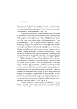 Lourdes M. G. C. Feitosa 241 
historiador (de Decca, 1991). Isso significa que não é possível resgatar 
um fato histórico tal como tenha acontecido, porque não existem fatos 
em "estado natural" a serem descobertos, eles só passam a existir quando 
formulados pelos historiadores (White, 1994, p. 60). 
Ainda em relação à narrativa histórica, Foucault chama atenção para 
a materialização do discurso, fruto de uma construção social, com suas 
próprias regras, normas, saberes e poderes. A linguagem é uma "coisa" 
como qualquer outra e atribuir a ela a tarefa de "representar" o mundo 
das coisas, como se ela pudesse cumpri-la de maneira apropriada , é um 
equívoco (Foucault, 1996, p. 5-11). O discurso não é o espelho da sociedade, 
os discursos não são neutros e nem devem ser considerados como verdades 
absolutas. Em realidade, as "verdades" nada mais significam que um anseio 
pela verdade e legitimam uma posição de poder. O conhecimento é efeito 
de práticas discursivas que não são neutras, mas que enfatizam relações 
de poder e práticas disciplinares. Por isso, o documento histórico escrito 
não deve ser considerado como uma fonte detentora de verdades absolutas 
e imparciais, tornando-se necessária uma análise externa de seu discurso, 
ou seja, quem fala, de onde fala e por que fala (Foucault, 1996, p. 52-53). 
Pode-se perceber que o projeto da modernidade, com seu discurso 
de racionalidade, de progresso e de desenvolvimento, configura-se como 
um projeto burguês, ocidental, branco e homogeneizador, válido para 
todos os tempos e lugares, destinado a disciplinar, normatizar, dominar, 
excluir e ocultar as diferenças. Foucault compreendeu que o discurso da 
racionalidade aliado à idéia de desenvolvimento foi oportuno para o domínio 
burguês europeu, porque enaltecia uma suposta superioridade e justificava 
uma situação de dominação sob o respaldo da objetividade científica, da 
precisão de seus métodos e da neutralidade de seu pesquisador. Por isso, 
empenha-se em destruir o mito do progresso das ciências humanas e recusa 
todas as categorias convencionais da descrição e explicação histórica e o 
faz não para explicar alguma coisa, mas porque espera encontrar o "limiar" 
da própria consciência histórica (White, 1994, p. 262). 
Foucault revoluciona a história (Veyne, 1982; Chartier, s/d, p. 79) 
porque a faz pensar de outra forma os seus objetos e os seus conceitos. Não 
é mais possível imaginar a instância do real como totalidade a restituir, 
 