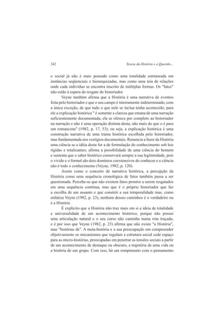 242 Teoria da História e a Questão... 
o social já não é mais pensado como uma totalidade estruturada em 
instâncias seqüenciais e hierarquizadas, mas como uma teia de relações 
onde cada indivíduo se encontra inscrito de múltiplas formas. Os "fatos" 
não estão à espera do resgate do historiador. 
Veyne também afirma que a História é uma narrativa de eventos 
feita pelo historiador e que o seu campo é inteiramente indeterminado, com 
a única exceção, de que tudo o que nele se inclua tenha acontecido; para 
ele a explicação histórica " é somente a clareza que emana de uma narração 
suficientemente documentada; ela se oferece por completo ao historiador 
na narração e não é uma operação distinta desta, não mais do que o é para 
um romancista" (1982, p. 17, 53); ou seja, a explicação histórica é uma 
construção narrativa de uma trama histórica escolhida pelo historiador, 
mas fundamentada nos vestígios documentais. Renuncia a fazer da História 
uma ciência se a idéia desta for a de formulação do conhecimento sob leis 
rígidas e totalizantes; afirma a possibilidade de uma ciência do homem 
e sustenta que o saber histórico conservará sempre a sua legitimidade, pois 
o vivido e o formal são dois domínios coextensivos do conhecer e a ciência 
não é todo o conhecimento (Veyne, 1982, p. 120). 
Assim como o conceito de narrativa histórica, a percepção da 
História como uma sequência cronológica de fatos também passa a ser 
questionada. Percebe-se que não existem fatos prontos a serem resgatados 
em uma sequência contínua, mas que é o próprio historiador que faz 
a escolha de um assunto e que constrói a sua temporalidade mas, como 
enfatiza Veyne (1982, p. 23), nenhum desses caminhos é o verdadeiro ou 
é a História. 
É explícito que a História não traz mais em si a ideia de totalidade 
e universalidade de um acontecimento histórico, porque não possui 
uma articulação natural e o seu curso não caminha numa rota traçada, 
e é por isso que Veyne (1982, p. 23) afirma que não existe "a História", 
mas "histórias de". A meta-história e a sua preocupação em compreender 
objetivamente os mecanismos que regulam a estrutura social cede espaço 
para as micro-histórias, preocupadas em penetrar as tensões sociais a partir 
de um acontecimento de destaque ou obscuro, a trajetória de uma vida ou 
a história de um grupo. Com isso, há um rompimento com o pensamento 
 