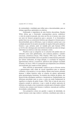 Lourdes M. G. C. Feitosa 243 
de continuidade e totalidade para trilhar para a descontinuidade, para as 
intrigas específicas, particulares ou coletivas. 
Enfatizando a importância de uma história descontínua, Hayden 
White afirma que o historiador contemporâneo precisa estabelecer 
o valor do estudo do passado, não como um fim em si mesmo, mas como 
um meio de fornecer perspectivas para o presente. E os historiadores 
podem fazer isso ao construírem histórias que eduquem os homens para a 
descontinuidade, para as diferenças, e que os induzam a pensar que a sua 
condição presente foi em parte um produto de opções feitas pelos próprios 
homens e que, portanto, pode ser mudada pela ação humana (1994, 
p. 62-63), daí o destaque para uma história localizada nas redes de intrigas 
individuais ou coletivas e não mais estruturais e totais. 
Percebe-se que as categorias ou os conceitos não podem mais ser 
utilizados como entes globalizantes, com essências próprias e sentidos 
universais, a-históricos (Veyne, 1982; Chartier, 1994; Joyce, 1995). Esta 
prática da descontinuidade coloca em questão os reducionismos praticados 
por leituras totalizantes, de longa duração, e a aceitação de categorias 
aparentemente estáveis e invariáveis, aplicáveis para qualquer sociedade 
(Chartier, s/d; Joyce, 1995). E é justamente este rompimento com a História 
universalizante que conduz ao tema "gênero". 
Pelas reflexões já apresentadas verifica-se que as diversas teorias 
e epistemologias estão sendo de crucial importância para se repensar 
a História, a sua narrativa e os seus objetos. Dentre estas teorias, pretendo 
destacar o debate histórico sobre as relações de gênero apresentado 
pelas epistemologias feministas. Na temática das relações de gênero, são 
desenvolvidas abordagens analíticas e interpretativas, fundamentadas nas 
diferenças percebidas entre os sexos e como um modo fundamental de 
significar as relações de poder (Lopez, 1994). Não se trata de uma nova 
categoria somada às anteriores; o que a noção de gênero apresenta de 
diferente em relação a elas é justamente a atenção para a formação cultural 
e histórica dos contatos entre homens e mulheres, marcada por conflitos, 
diversidades e pluralidades. 
Esta perspectiva coloca em questão o aspecto da identidade, do 
sujeito humano como algo estático e uniforme, semelhante para todas as 
 