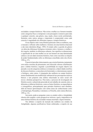 244 Teoria da História e a Questão... 
sociedades e tempos históricos. Não existe a mulher ou o homem tomados 
como categorias fixas e a-temporais e esta percepção é extensiva para todo 
e qualquer conceito, seja gênero, raça, nação, classe social, proletariado, 
feminino, entre outros, porque o importante é compreender como cada 
conceito é engendrado nos diferentes espaços e tempos históricos. 
O seu objetivo não é uma História particular sobre as mulheres, mas 
a inserção e reflexão sobre mulheres e homens em uma história relacional 
e não mais identitária (Rago, 1995). O estudo sobre a questão do gênero 
vai além das diferenças biológicas existentes entre o homem e a mulher e 
diz respeito, também, às diferenças culturais. Isto significa re-dimencionar 
o significado de ser uma mulher ou ser um homem em uma determinada 
cultura e em um dado momento histórico, bem como reavaliar as relações 
de poder fundamentadas sobre as diferenças concebidas entre eles (Scott, 
1994, p. 27). 
É possível perceber, desta maneira, que a teoria feminista, juntamente 
com outras correntes de pensamento, tem oferecido valiosas contribuições 
para o debate histórico, negando a possibilidade de resgate objetivo do 
passado; o uso de categorias estáticas e a-temporais; a objetividade científica 
do discurso histórico; a onisciência do historiador e o determinismo natural 
e biológico, entre outros. A integração das mulheres no campo histórico 
tornou fundamental esta modificação substancial nos pressupostos teóricos 
básicos e tem proposto uma análise relacionada ao meio social sob 
novas e distintas perspectivas. Para tanto, o processo de investigação em 
História social e cultural não prescinde de um trabalho de conexão entre as 
diferentes evidências históricas, como as fontes literárias, as arqueológicas 
e iconográficas, principalmente para períodos históricos mais distantes, 
além de buscar aproximações com outras áreas do conhecimento como 
a Antropologia, Psicanálise, Literatura e a Filosofia, entre outras (Rawson, 
1995, p. 12). 
Isto posto, pode-se perguntar como os estudos sobre a Antigüidade 
clássica têm reagido a estas perspectivas teóricas e qual a importância de 
uma releitura histórica da sociedade romana inserindo a figura feminina. 
Nos debates a respeito da inserção das mulheres nos estudos da 
Antigüidade, algumas justificativas foram enfatizadas a respeito de sua 
 