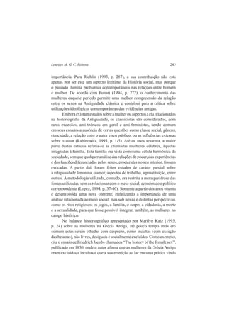 Lourdes M. G. C. Feitosa 245 
importância. Para Richlin (1993, p. 287), a sua contribuição não está 
apenas por ser este um aspecto legítimo da História social, mas porque 
o passado ilumina problemas contemporâneos nas relações entre homem 
e mulher. De acordo com Funari (1994, p. 272), o conhecimento das 
mulheres daquele período permite uma melhor compreensão da relação 
entre os sexos na Antiguidade clássica e contribui para a crítica sobre 
utilizações ideológicas contemporâneas das evidências antigas. 
Embora existam estudos sobre a mulher ou aspectos a ela relacionados 
na historiografia da Antiguidade, os classicistas são considerados, com 
raras exceções, anti-teóricos em geral e anti-feministas, sendo comum 
em seus estudos a ausência de certas questões como classe social, gênero, 
etnicidade, a relação entre o autor e seu público, ou as influências externas 
sobre o autor (Rabinowitz, 1993, p. 1-5). Até os anos sessenta, a maior 
parte destes estudos referia-se às chamadas mulheres célebres, àquelas 
integradas à família. Esta família era vista como uma célula harmônica da 
sociedade, sem que qualquer análise das relações de poder, das experiências 
e das funções diferenciadas pelos sexos, produzidas no seu interior, fossem 
evocadas. A partir daí, foram feitos estudos de caráter parcial sobre 
a religiosidade feminina, o amor, aspectos do trabalho, a prostituição, entre 
outros. A metodologia utilizada, contudo, era restrita a mera paráfrase das 
fontes utilizadas, sem as relacionar com o meio social, econômico e político 
correspondente (Lopez, 1994, p. 37-40). Somente a partir dos anos oitenta 
é desenvolvida uma nova corrente, enfatizando a importância de uma 
análise relacionada ao meio social, mas sob novas e distintas perspectivas, 
como os ritos religiosos, os jogos, a família, o corpo, a cidadania, a morte 
e a sexualidade, para que fosse possível integrar, também, as mulheres no 
campo histórico. 
No balanço historiográfico apresentado por Marilyn Katz (1995, 
p. 24) sobre as mulheres na Grécia Antiga, até pouco tempo atrás era 
comum estas serem olhadas com desprezo, como incultas (com exceção 
das hetairas), não livres, desiguais e socialmente excluídas. Como exemplo, 
cita o ensaio de Friedrich Jacobs chamados “The history of the female sex”, 
publicado em 1830, onde o autor afirma que as mulheres da Grécia Antiga 
eram excluídas e incultas e que a sua restrição ao lar era uma prática vinda 
 