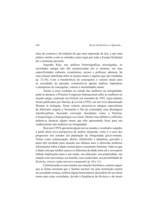 246 Teoria da História e a Questão... 
mais do costume e da tradição do que uma imposição de leis, e que uma 
prática similar a esta se estendeu como regra por toda a Europa Ocidental 
até o momento presente. 
Segundo Katz, nas análises historiográficas investigadas, as 
sociedades antigas não são caracterizadas em si mesmas, em suas 
especificidades culturais, econômicas, sociais e políticas; ademais, há 
uma relação indefinida entre as noções atuais e aquelas que são estudadas 
(p. 32-36). Com a transferência de concepções e valores atuais para 
as sociedades do passado, constroem-se apenas réplicas impróprias 
e atemporais de concepções, valores e mentalidades atuais. 
Atento a estes cuidados no estudo das mulheres na Antigüidade, 
pode-se destacar o Primeiro Congresso Internacional sobre as mulheres no 
mundo antigo, realizado em Oxford, em setembro de 1993, cujos debates 
foram publicados por Hawley & Levick (1995), em um livro denominado 
Women in Antiquity. Neste volume, procurou-se integrar especialistas 
de diferentes origens e formações a fim de contemplar uma abordagem 
interdisciplinar, buscando convergir disciplinas como a História, 
a Arqueologia, a Antropologia e as Letras. Dentre estes debates e reflexões 
podem-se destacar alguns temas que têm apresentado luzes para um 
conhecimento das mulheres na Antigüidade. 
Rawson (1995) apresenta alguns novos estudos e resultados surgidos 
a partir desta nova perspectiva de análise integrada, como é o caso dos 
progressos nos estudos em população da Antiguidade greco-romana. 
Temas como contracepção, aborto, infanticídio e abandono, gravidez e 
parto têm recebido mais atenção nos últimos anos e oferecido melhores 
informações sobre a idade comum para o casamento feminino. Sabe-se que 
a idade com que mulher casava e a diferença de idade entre ela e seu esposo 
tinham implicações para a sua saúde, sua educação, sua propriedade, sua 
relação com sua criança, seu marido, seus conhecidos, sua possibilidade de 
divórcio, viuvez e para um novo casamento (p. 10 e 11). 
Centralizando os seus estudos nas relações familiares, a autora sugere 
que as fontes mostram que a 'família nuclear' era uma instituição central 
na sociedade romana, embora alguns historiadores discordem do uso deste 
termo para estas sociedades, devido à freqüência do divórcio e da morte 
 