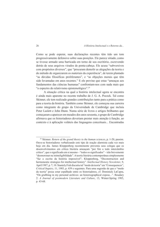 26 A História Intelectual e o Retorno da... 
Como se pode esperar, suas declarações recentes têm tido um tom 
progressivamente defensivo sobre suas posições. Ele parece sitiado, como 
se tivesse armado uma barricada em torno de seu escritório, escrevendo 
detrás de seus arquivos virados de ponta-cabeça. Ele acusa “subversivos 
com propósitos diversos”, que “procuram demolir as alegações da teoria e 
do método de organizarem os materiais da experiência”, de terem plantado 
“as dúvidas filosóficas proliferantes”, e “as objeções morais que têm 
sido levantadas em anos recentes.” E ele previne que estas “ameaças aos 
fundamentos das ciências humanas” confrontam-nos com nada mais que 
“o espectro do relativismo epistemológico”.29 
A situação crítica na qual a história intelectual agora se encontra 
é ainda mais aparente no recente trabalho de J. G. A. Pocock. Tal como 
Skinner, ele tem realizado grandes contribuições tanto para a prática como 
para a teoria da história. Também como Skinner, ele começou sua carreira 
como integrante do grupo da Universidade de Cambridge que incluía 
Peter Laslett e John Dunn. Numa série de livros e artigos brilhantes que 
começaram a aparecer em meados dos anos sessenta, o grupo de Cambridge 
afirmava que os historiadores deveriam prestar mais atenção à função, ao 
contexto e à aplicação voláteis das linguagens conceituais... Encontradas 
29 Skinner. Return of the grand theory to the human sciences, p. 1-20, passim. 
Ouve-se historiadores verbalizando este tipo de reação alarmista cada vez mais 
hoje em dia. James Kloppenberg recentemente preveniu seus colegas que os 
desenvolvimentos em crítica literária ameaçam “por fim a todo intercâmbio 
crítico”, que o significado em si mesmo – “todos os significados” – irão brevemente 
“desmoronar na ininteligibilidade”. A teoria literária contemporânea simplesmente 
“faz a escrita da história impossível”; Kloppenberg, “Deconstruction and 
hermeneutic strategies for intellectual history”. Intellectual History Newsletter, 9, 
April 1987, p. 7, 10. Stantely Fish discutiu tal “medo da teoria” em “Consequences”, 
Critical Inquiry, 11, 1985, p. 439 e seguintes. Para uma sugestão de que o “medo 
da teoria” possa estar espalhado entre os historiadores, cf. Dominick LaCapra, 
“On grubbing in my personal archives: an historiographical expose...”. Boudary 
2: A Journal of postmodern Literature and Culture, 13, Winter-Spring 1985, 
p. 43-68. 
 