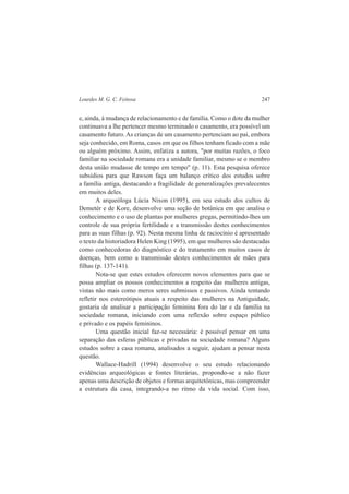 Lourdes M. G. C. Feitosa 247 
e, ainda, à mudança de relacionamento e de família. Como o dote da mulher 
continuava a lhe pertencer mesmo terminado o casamento, era possível um 
casamento futuro. As crianças de um casamento pertenciam ao pai, embora 
seja conhecido, em Roma, casos em que os filhos tenham ficado com a mãe 
ou alguém próximo. Assim, enfatiza a autora, "por muitas razões, o foco 
familiar na sociedade romana era a unidade familiar, mesmo se o membro 
desta união mudasse de tempo em tempo" (p. 11). Esta pesquisa oferece 
subsídios para que Rawson faça um balanço crítico dos estudos sobre 
a família antiga, destacando a fragilidade de generalizações prevalecentes 
em muitos deles. 
A arqueóloga Lúcia Nixon (1995), em seu estudo dos cultos de 
Demetér e de Kore, desenvolve uma seção de botânica em que analisa o 
conhecimento e o uso de plantas por mulheres gregas, permitindo-lhes um 
controle de sua própria fertilidade e a transmissão destes conhecimentos 
para as suas filhas (p. 92). Nesta mesma linha de raciocínio é apresentado 
o texto da historiadora Helen King (1995), em que mulheres são destacadas 
como conhecedoras do diagnóstico e do tratamento em muitos casos de 
doenças, bem como a transmissão destes conhecimentos de mães para 
filhas (p. 137-141). 
Nota-se que estes estudos oferecem novos elementos para que se 
possa ampliar os nossos conhecimentos a respeito das mulheres antigas, 
vistas não mais como meros seres submissos e passivos. Ainda tentando 
refletir nos estereótipos atuais a respeito das mulheres na Antiguidade, 
gostaria de analisar a participação feminina fora do lar e da família na 
sociedade romana, iniciando com uma reflexão sobre espaço público 
e privado e os papéis femininos. 
Uma questão inicial faz-se necessária: é possível pensar em uma 
separação das esferas públicas e privadas na sociedade romana? Alguns 
estudos sobre a casa romana, analisados a seguir, ajudam a pensar nesta 
questão. 
Wallace-Hadrill (1994) desenvolve o seu estudo relacionando 
evidências arqueológicas e fontes literárias, propondo-se a não fazer 
apenas uma descrição de objetos e formas arquitetônicas, mas compreender 
a estrutura da casa, integrando-a no ritmo da vida social. Com isso, 
 
