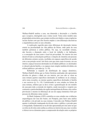 248 Teoria da História e a Questão... 
Wallace-Hadrill analisa a casa, sua dimensão e decoração e a família 
que a ocupava, interagindo casa e status social. Toma como modelo uma 
propriedade aristocrática, que sempre recebia convidados e cujas exigências 
sociais faziam com que elas fossem amplas e com diferenças decorativas 
e arquitetônicas entre os seus cômodos. 
A explicação sugerida para estas diferenças de decoração interna 
estaria na peculiaridade da vida pública de Roma, onde parte da casa 
também pertencia à esfera pública. Ou seja, na sociedade romana, 
não haveria a disjunção entre o local do trabalho e da habitação, 
e a concepção da casa como o local da privacidade. No interior da casa 
desenvolviam-se articulações políticas e relações de clientela com pessoas 
de diferentes estratos sociais, recebidos em espaços específicos de acordo 
com a sua posição social. Isto fazia com que estas casas tivessem, em seu 
interior, espaços luxuosos destinados às atividades públicas e os destinados 
à vida privada da família, e os espaços mais simples também divididos em 
esferas públicas e privadas (p. 5 e 10). 
Refletindo a respeito da distribuição do espaço doméstico, 
Wallace-Hadrill afirma que as fontes literárias analisadas não apresentam 
divisões de gênero e idade em seu interior, por isso não se vêem na 
casa romana quartos específicos destinados às mulheres ou às crianças, 
salvo raras exceções, ou mesmo quartos específicos destinados à família 
e aos escravos (p. 8 e 10). Centralizando os seus estudos na leitura da 
casa romana, enfatiza que se deve evitar a generalização de um modelo 
de casa para toda a extensão do império, sendo necessário o respeito aos 
contrastes e particularidades da região metropolitana de Roma e dos estilos 
provinciais e mesmo às diferenças do uso do espaço doméstico feito por 
pessoas de diferentes status sociais. 
Já Mark Grahame (1995) centraliza os seus estudos nas evidências 
arqueológicas da Casa dei Fauno, em Pompeia, para fazer uma análise 
do público e do privado na casa romana. Concorda com Wallace-Hadrill 
quanto à atribuição inadequada da divisão entre o público e privado para 
a Antiguidade, fundamenta-se na divisão apresentada por este autor no que 
se refere às divisões entre ambas as esferas no interior da casa, mas vai além 
e oferece novos elementos para a compreensão da relação entre os próprios 
 