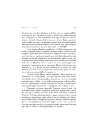 Lourdes M. G. C. Feitosa 249 
habitantes da casa. Para Grahame, a divisão entre os espaços público 
e privado não serve apenas para regular as relações entre os habitantes da 
casa e as pessoas de fora, mas também para regular as relações entre os 
próprios habitantes da casa. Existiam espaços internos da casa que eram 
mais privados que outros e serviam para garantir uma relativa privacidade 
entre as pessoas que habitavam a casa. Estes espaços eram regulados pelas 
diferenças arquitetônicas que apresentavam (p. 141-144-151). 
Como compreender esta separação entre os habitantes da própria casa 
e quem compunha os seus integrantes? Segundo o autor, a família não era 
composta apenas pela família nuclear, mas também por outros indivíduos, 
cuja presença não significava somente uma fonte de renda, em forma de 
trabalho, ou aluguel, mas também um signo de poder social. Assim, com 
a criação desta grande família, ficava mais difícil manter distinções entre 
indivíduos de diferentes posições sociais; por isso, a delimitação destes 
espaços servia para esclarecer e manter esta diferenciação entre os seus 
membros (p. 162). Parece que este problema não é sentido em casas 
menores, nas quais os núcleos familiares também eram menores e onde, 
provavelmente, a privacidade era maior (p. 163). 
Um outro estudo sobre a questão do espaço e da sociedade é o do 
historiador Ray Laurence (1994), em alguns aspectos conflitantes com os 
apresentados acima. A preocupação central de seu estudo é a interação 
entre os espaços público e social na Pompeia romana e, embora enfatize 
que não contemplará o contexto doméstico ou privado, o autor oferece 
alguns dados significativos sobre a ocupação do espaço interno da casa. 
Analisando a rotina e a ocupação do espaço interno da casa pela 
elite pompeiana, Laurence mostra que, em algumas horas do dia, o espaço 
da casa era de domínio masculino e em outros momentos de domínio 
feminino. Os homens permaneciam em casa pela manhã, momento em que 
recebiam os seus clientes para o salutatio; em seguida iam até o fórum, 
onde desenvolviam a maior parte dos negócios públicos; do fórum seguiam 
para os banhos públicos e dali retornavam para casa na hora do jantar. No 
tempo em que permaneciam em casa controlavam a dinâmica interna da 
casa, mas ao saírem, o controle passava para as mulheres. 
 