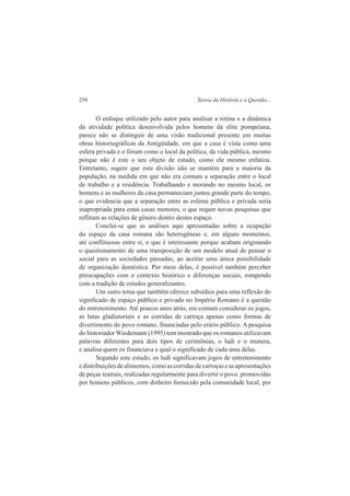 250 Teoria da História e a Questão... 
O enfoque utilizado pelo autor para analisar a rotina e a dinâmica 
da atividade política desenvolvida pelos homens da elite pompeiana, 
parece não se distinguir de uma visão tradicional presente em muitas 
obras historiográficas da Antigüidade, em que a casa é vista como uma 
esfera privada e o fórum como o local da política, da vida pública, mesmo 
porque não é este o seu objeto de estudo, como ele mesmo enfatiza. 
Entretanto, sugere que esta divisão não se mantém para a maioria da 
população, na medida em que não era comum a separação entre o local 
de trabalho e a residência. Trabalhando e morando no mesmo local, os 
homens e as mulheres da casa permaneciam juntos grande parte do tempo, 
o que evidencia que a separação entre as esferas pública e privada seria 
inapropriada para estas casas menores, o que requer novas pesquisas que 
reflitam as relações de gênero dentro destes espaço. 
Conclui-se que as análises aqui apresentadas sobre a ocupação 
do espaço da casa romana são heterogêneas e, em alguns momentos, 
até conflituosas entre si, o que é interessante porque acabam originando 
o questionamento de uma transposição de um modelo atual de pensar o 
social para as sociedades passadas, ao aceitar uma única possibilidade 
de organização doméstica. Por meio delas, é possível também perceber 
preocupações com o contexto histórico e diferenças sociais, rompendo 
com a tradição de estudos generalizantes. 
Um outro tema que também oferece subsídios para uma reflexão do 
significado de espaço público e privado no Império Romano é a questão 
do entretenimento. Até poucos anos atrás, era comum considerar os jogos, 
as lutas gladiatoriais e as corridas de carroça apenas como formas de 
divertimento do povo romano, financiadas pelo erário público. A pesquisa 
do historiador Wiedemann (1995) tem mostrado que os romanos utilizavam 
palavras diferentes para dois tipos de cerimônias, o ludi e o munera, 
e analisa quem os financiava e qual o significado de cada uma delas. 
Segundo este estudo, os ludi significavam jogos de entretenimento 
e distribuições de alimentos, como as corridas de carroças e as apresentações 
de peças teatrais, realizadas regularmente para divertir o povo, promovidas 
por homens públicos, com dinheiro fornecido pela comunidade local, por 
 