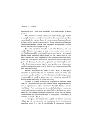 Lourdes M. G. C. Feitosa 251 
seus magistrados, e uma parte, subsidiada pelo erário público de Roma 
(p. 7 e 8). 
Mais complexo e com um significado diferenciado dos jogos estavam 
as lutas gladiatoriais, ocorridas em cerimônias denominadas munera. Esta 
cerimônia pública era uma forma de entretenimento, fundamentalmente, 
atrelada a um rito funerário, promovido por figuras públicas, mas financiada 
com recursos próprios, ou seja, eram cerimônias promovidas por pessoas 
públicas em sua capacidade privada (p. 7). 
Era uma cerimônia atrelada a um rito funerário, em dois 
sentidos básicos: homenagem a uma pessoa morta, como forma de 
glorificá-la, eternizá-la, mostrar publicamente sua riqueza e importância 
social e marcar a administração realizada por ela; e a conclusão do ciclo 
anual da natureza e o seu renascimento pela passagem do inverno para a 
primavera. Normalmente, era realizada por alguns dias no final do inverno 
(p. 7 e 12). Estes espetáculos, em se apresentavam inúmeros gladiadores 
vindos de diversas partes do império, eram grandiosos e extremamente 
populares; custavam grande soma de dinheiro, por isso eram promovidos 
pelos altos magistrados. 
Quando Wiedemann fala sobre os ludi e realça a participação 
financeira da comunidade em sua realização, deixa em aberta uma 
importante questão: qual era a participação da comunidade na organização 
e manutenção da cidade e quem eram estes elementos responsáveis? 
Seriam eles apenas homens da elite aristocrática? 
Algumas evidências arqueológicas e epigráficas ajudam a pensar 
sobre isto e mostram que as mulheres também tinham um papel financeiro 
ativo na organização do espaço comunitário. Na Itália, durante o Império 
e na Grécia e Ásia Menor, durante o período helenístico e romano, era 
comum mulheres serem responsáveis por trabalhos públicos e seus nomes 
podem ser encontrados em muitos monumentos, como pórticos, banhos 
e monumentos que lembram benefícios tal como jogos e distribuição de 
alimentos (Rawson, 1995, p. 13). 
A participação das mulheres também pode ser vista em uma esfera 
pública que até recentemente era considerada como essencialmente 
masculina, como é o caso da participação de campanhas políticas. 
 
