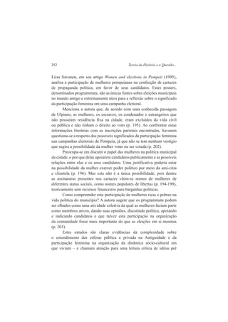 252 Teoria da História e a Questão... 
Liisa Savunen, em seu artigo Women and elections in Pompeii (1995), 
analisa a participação de mulheres pompeianas na confecção de cartazes 
de propaganda política, em favor de seus candidatos. Estes posters, 
denominados programmata, são as únicas fontes sobre eleições municipais 
no mundo antigo e extremamente úteis para a reflexão sobre o significado 
da participação feminina em uma campanha eleitoral. 
Menciona a autora que, de acordo com uma conhecida passagem 
de Ulpiano, as mulheres, os escravos, os condenados e estrangeiros que 
não possuíam residência fixa na cidade, eram excluídos da vida civil 
ou pública e não tinham o direito ao voto (p. 195). Ao confrontar estas 
informações literárias com as inscrições parietais encontradas, Savunen 
questiona-se a respeito dos possíveis significados da participação feminina 
nas campanhas eleitorais de Pompeia, já que não se tem nenhum vestígio 
que sugira a possibilidade da mulher votar ou ser votada (p. 202). 
Preocupa-se em discutir o papel das mulheres na política municipal 
da cidade, o por que delas apoiarem candidatos publicamente e as possíveis 
relações entre elas e os seus candidatos. Uma justificativa poderia estar 
na possibilidade da mulher exercer poder político por meio da ami-citia 
e clientela (p. 196). Mas esta não é a única possibilidade, pois dentre 
as assinaturas presentes nos cartazes vêem-se nomes de mulheres de 
diferentes status sociais, como nomes populares de libertas (p. 194-199), 
teoricamente sem recursos financeiros para barganhas políticas. 
Como compreender esta participação de mulheres ricas e pobres na 
vida política do município? A autora sugere que os programmata podem 
ser olhados como uma atividade coletiva da qual as mulheres faziam parte 
como membros ativos, dando suas opiniões, discutindo política, apoiando 
e indicando candidatos e que talvez esta participação na organização 
da comunidade fosse mais importante do que as eleições em si mesmas 
(p. 203). 
Estes estudos são claras evidências da complexidade sobre 
o entendimento das esferas pública e privada na Antiguidade e da 
participação feminina na organização da dinâmica sócio-cultural em 
que viviam – e chamam atenção para uma leitura crítica de idéias pré 
 