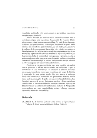 Lourdes M. G. C. Feitosa 253 
concebidas, enfatizadas pelo senso comum ou por análises presentistas 
transpostas para o passado. 
Pode-se perceber, por meio das novas temáticas colocadas para as 
sociedades antigas, uma importância fundamental dos recentes debates 
teóricos para o estudo histórico da Antiguidade. Por meio destas discussões 
é passível de questionamento a abordagem tradicional do papel social 
feminino das sociedades greco-romana e, de um modo geral, extensivo 
às mulheres de épocas passadas. Na verdade, estes estudos reproduzem as 
formulações que são próprias da sociedade burguesa moderna do século 
dezenove e legitimam uma situação moderna de imposição patriarcal, ao 
fazerem uma linha de continuidade entre passado e presente. Aceita-se 
a supremacia masculina na relação entre homens e mulheres, tomando-a 
como real e contínua ao longo da história, sem questioná-la e sem construir 
as relações de poder em sua especificidade histórica. 
Conforme se viu, deve-se atentar para uma oposição não radical 
entre o público e o privado nas sociedades da Antiguidade, e para a 
importância da não transposição de situações e relações modernas 
no passado, tomando-as como reais e contínuas ao longo da história. 
A construção de uma história ampla, feita por homens e mulheres, 
requer uma modificação substancial nos pressupostos teóricos básicos 
e uma análise das relações de poder em sua especificidade histórica. Isto 
é possível por meio de novas e distintas perspectivas e de um trabalho de 
conexão entre as diferentes evidências históricas, como foi sugerido nos 
diferentes textos. O conhecimento de homens e mulheres da Antiguidade, 
compreendidos em suas especificidades sociais, culturais, regionais 
e temporais, ainda está em seu início. 
Bibliografia 
CHARTIER, R. A História Cultural: entre prática e representações. 
Tradução de Maria Manuela Galhardo. Lisboa: Difel, s/d. 
 