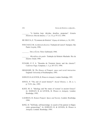 254 Teoria da História e a Questão... 
_______. "A história hoje: dúvidas, desafios, propostas". Estudos 
Históricos. Rio de Janeiro, v. 7, n. 13, p. 97-113, 1994. 
DE DECCA, E. "O estatuto da História". Espaço & debates, n. 34, 1991. 
FOUCAULT, M. A ordem do discurso. Tradução de Laura F. Sampaio. São 
Paulo: Loyola, 1996. 
_______. Dits et Écrits. Paris: Gallimard, 1984. 
_______. Microfisica do poder. Tradução de Roberto Machado. Rio de 
Janeiro: Graal, 1986. 
FUNARI, P. P. A. "Resenha de 'Feminist theory and the classics'". 
Cadernos Pagu. Campinas, v. 3, p. 267-272. 1994. 
GRAHAME, M. The Houses of Pompeii: space and social interaction. 
England: University of Southampton, 1995. 
HAWLEY, R. & LEVICK, B. Women in Antiquity. London: Routledge, 1995. 
JOYCE, P. "The end of social history?". Social History, v. 20, n. 1, 
p. 73-91, Jan., 1995. 
KATZ, M. A. "Ideology and 'the status of women' in ancient Greece". 
In: HAWLEY, R. & LEVICK, B. Women in Antiquity. London: 
Routledge, 1995. 
LAURECE, R. Roman Pompeii. Space and Society. London: Routledge, 
1994. 
KING, H. "Self-help, self-knowledge: in search of the patient in Hippo-cratic 
gynaecology". In: HAWLEY, R. & LEVICK, B. Women in 
Antiquity. London: Routledge, 1995. 
 