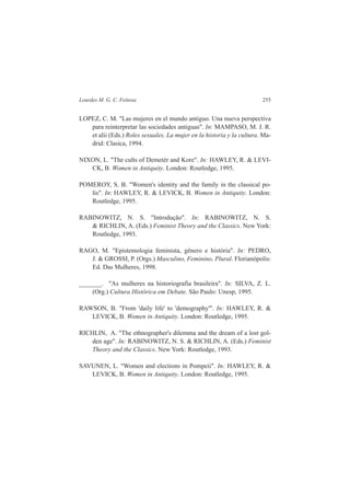Lourdes M. G. C. Feitosa 255 
LOPEZ, C. M. "Las mujeres en el mundo antiguo. Una nueva perspectiva 
para reinterpretar las sociedades antiguas". In: MAMPASO, M. J. R. 
et alii (Eds.) Roles sexuales. La mujer en la historia y la cultura. Ma-drid: 
Clasica, 1994. 
NIXON, L. "The cults of Demetér and Kore". In: HAWLEY, R. & LEVI-CK, 
B. Women in Antiquity. London: Routledge, 1995. 
POMEROY, S. B. "Women's identity and the family in the classical po-lis". 
In: HAWLEY, R. & LEVICK, B. Women in Antiquity. London: 
Routledge, 1995. 
RABINOWITZ, N. S. "Introdução". In: RABINOWITZ, N. S. 
& RICHLIN, A. (Eds.) Feminist Theory and the Classics. New York: 
Routledge, 1993. 
RAGO, M. "Epistemologia feminista, gênero e história". In: PEDRO, 
J. & GROSSI, P. (Orgs.) Masculino, Feminino, Plural. Florianópolis: 
Ed. Das Mulheres, 1998. 
_______. "As mulheres na historiografia brasileira". In: SILVA, Z. L. 
(Org.) Cultura Histórica em Debate. São Paulo: Unesp, 1995. 
RAWSON, B. "From 'daily life' to 'demography'". In: HAWLEY, R. & 
LEVICK, B. Women in Antiquity. London: Routledge, 1995. 
RICHLIN, A. "The ethnographer's dilemma and the dream of a lost gol-den 
age". In: RABINOWITZ, N. S. & RICHLIN, A. (Eds.) Feminist 
Theory and the Classics. New York: Routledge, 1993. 
SAVUNEN, L. "Women and elections in Pompeii". In: HAWLEY, R. & 
LEVICK, B. Women in Antiquity. London: Routledge, 1995. 
 