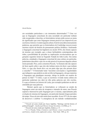 David Harlan 27 
em sociedades particulares e em momentos determinados”.30 Uma vez 
que as linguagens conceituais de uma sociedade em particular tenham 
sido recuperadas e descritas, os historiadores teriam então acesso ao menu 
de significados que estas linguagens tornam possível (ou impossível) aos 
escritores e leitores vivendo naquela cultura. Esta foi uma idéia imensamente 
poderosa, que permitiu que os historiadores de Cambridge reescrevessem 
enormes seções da história do pensamento político britânico. Analisando 
a linguagem conceitual da Inglaterra no século XVII, eles foram capazes 
de mostrar, por exemplo, que a classe latifundiária contemporânea não 
tinha a possibilidade de perceber as implicações revolucionárias que as 
gerações seguintes leram no Segundo Tratado de John Locke. Em outras 
palavras, estudando a linguagem conceitual de uma cultura em particular, 
poderíamos descobrir o que era ou não possível às pessoas daquela cultura 
terem pensado. Pois, como comentou Pocock, “os homens não são capazes 
de fazer aquilo sobre o que eles não tenham meios de dizer o que tenham 
feito; e o que eles fazem deve ser em parte algo que eles possam dizer 
e conceber”.31 O historiador tenta “encontrar convenções e regularidades 
que indiquem o que poderia ou não ser dito na linguagem, e de que maneiras 
a linguagem qua paradigma encoraja, obriga ou proíbe seu usuário de 
pensar ou falar”.32 E disto, o que os escritores vivendo numa cultura em 
particular poderiam (ou não) ter dito pelas palavras por eles escritas. 
E o que os leitores (os leitores de Locke, por exemplo) poderiam ou não ter 
entendido por suas palavras. 
Skinner queria que os historiadores se voltassem ao estudo da 
linguagem como um meio de recuperar a intenção do autor, mas Pocock 
esperava interessá-los pela linguagem por si mesma, especialmente pela 
evolução de sistemas de linguagem, em particular durante longos períodos 
de tempo. Nisso ele tem sido muito bem sucedido. Já em 1971 ele era capaz 
de descrever e celebrar “a emergência de um método verdadeiramente 
30 Pocock tal como citado por Joyce Appleby, “Ideology and the history of 
political thought”, Intellectual History Group Newsletter, 2 (1980), p. 11. 
31 Pocock tal como citado por Appleby, ibidem, p. 15. 
32 G. A. Pocock, Virtue. Commerce and History: essays on political thought 
and history, chiefly in the eighteenth century . New York: 1985, p. 10. 
 