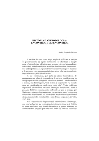 HISTÓRIA E ANTROPOLOGIA: 
ENCONTROS E DESENCONTROS 
Nanci Vieira de Oliveira 
A escolha do tema deste artigo surgiu de reflexões a respeito 
do posicionamento de alguns historiadores ao abordarem a relação 
entre a Antropologia e a História, que, segundo estes, seria marcada por 
hostilidades, especialmente com as escolas funcionalista e estruturalista. 
Não tendo a pretensão de esgotar o tema, buscarei apenas traçar os encontros 
e desencontros entre estas duas disciplinas, sob o olhar da Antropologia, 
especialmente do próprio Lévi-Strauss. 
A não compreensão, por parte de alguns historiadores, do 
deslocamento do olhar da Antropologia, levou-os a considerar que os 
antropólogos estavam denegrindo o estudo do passado: "A história nunca 
é história, mas história-para", "toda história é conjectural", "o passado 
pode ser considerado em grande parte como mito". Vários problemas 
importantes encontram-se sob essas afirmações sentenciosas, afora o 
problema histórico essencialmente irrelevante de que, a começar por 
Malinowski, os antropólogos exageram em sua reação contra a conjectura 
histórica e o evolucionismo não linear de seus predecessores ao rejeitar não 
só seus maus métodos como também o tema de suas pesquisas (...) (Finley, 
1985: 113). 
Não é objetivo deste artigo descrever uma história da Antropologia, 
mas sim, verificar em que pontos esta disciplina aproximou-se da História 
ao buscar estabelecer uma história das culturas, e quando ocorreram os 
distanciamentos dirigidos por uma nova forma de olhar as sociedades 
 