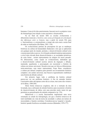 258 História e Antropologia: encontros... 
humanas. Como já foi dito anteriormente, buscarei ouvir as próprias vozes 
da Antropologia com relação a estes encontros e desencontros. 
Se no final do século XIX as escolas evolucionista e 
difusionista tomavam a história como arena privilegiada de articulação 
das diferenças entre os homens, mas a partir do século XX, para 
o funcionalismo e o estruturalismo, o tempo não seria mais a arena final 
de todas as totalizações (Da Matta, 1981: 110). 
Os evolucionistas partiam do pressuposto de que as mudanças 
históricas na cultura da humanidade obedeciam a leis que se aplicariam 
em qualquer parte do mundo, portanto, o desenvolvimento cultural seria 
o mesmo para todos os povos. A civilização ocidental moderna representaria 
o nível mais elevado deste desenvolvimento e, as sociedades primitivas, 
de certa forma , seriam representantes de estágios do nosso passado. 
Os difusionistas, como reação ao evolucionismo, defendiam que 
o desenvolvimento cultural ocorreu através da migração e difusão, 
mantendo, igualmente, a preocupação em reconstruir a história da 
cultura em termos universais. Ressalva tem que ser feita ao difusionismo 
norte-americano, cujo maior representante, Franz Boas, considerava 
a cultura por demais complexa para permitir um levantamento histórico 
completo e de caráter universal, mas buscava regionalmente estabelecer 
uma história da difusão cultural. 
Em primeiro lugar, todo o problema da história cultural 
parece-nos ser um problema histórico. A fim de entender história 
é necessário saber não apenas como são as coisas, mas como elas vieram a 
sê-lo (Boas, 1940:284). 
Desta forma tornava-se exigência, não só a restrição da área 
levantada, mas a utilização do método histórico para reconstruir a história 
do desenvolvimento de idéias com uma precisão muito maior do que 
permitem as generalizações do método comparativo (p. 176). 
Malinowski e a escola funcionalista imprimiram uma nova 
orientação ao estudo da Antropologia, em que a história tornava-se de 
total inutilidade em vista da teoria da sociedade e cultura em termos de 
necessidades e funções correlatas. Consideravam-na 'suspeita' e 'pseudo-história' 
quando focalizava sociedades arcaicas (Balandier, 1976:177). 
 