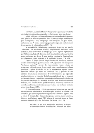 Nanci Vieira de Oliveira 259 
Entretanto, o próprio Malinowski acreditava que sua escola tinha 
um caráter complementar aos estudos evolucionistas, tanto que afirma: 
Minha indiferença pelo passado e sua reconstituição não é, portanto, 
uma questão de pretérito, por assim dizer; o passado sempre será atraente 
para o antiquário, e todo antropólogo é um antiquário...eu, pelo menos, 
certamente sou. A minha indiferença por certos tipos de evolucionismo 
é uma questão de método (Kuper, 1973 :19). 
A antropologia evolucionista comumente descreveu um estado 
"tradicional" das sociedades, estático, temporalmente sincrético. Mais 
elaborada, mais explicativa, a antropologia social inglesa, representada 
por Malinowski, Radcliffe-Brown e discípulos, também colocou a história 
entre parênteses, em favor de uma análise estrutural e funcional das 
sociedades num estado "sinerônico" de equilíbrio (Moniot, 1974:100). 
Embora o termo história esteja ausente nos índices de diversos 
estudos antropológicos publicados nos EUA, aparecem em destaque as 
"evoluções culturais". Apesar dos funcionalistas terem voltado as 
costas para a história, como desnecessária para o estudo das sociedades 
primitivas, a partir da década de 50, na antropologia inglesa, Evans- 
Pritchard constata que todas as sociedades são o produto de um 
contínuo processar, de uma sucessão de acontecimentos e que o passado 
atualiza-se sempre no presente. Desta forma, defendendo que os sistemas 
sociais deveriam ser estudados pelos métodos das humanidades, insiste na 
necessidade da perspectiva histórica, mas sem levar a um determinismo 
histórico. Isto resultou numa grande revolução no estudo histórico das 
sociedades africanas, mostrando-se que a tradição oral podia ser utilizada 
como fonte (Kuper, 1973). 
O estruturalismo de Lévi-Strauss também argumenta que não há 
necessidade de uma incursão na história para o estudo da cultura e da 
sociedade, que a abordagem antropológica é uma alternativa legítima para 
o estudo do homem. Lévi-Strauss não recusa a história, mas o historimo, 
isto é, a tendência do século XIX a fazer da categoria tempo a chave 
suprema das explicações dos fenômenos (Da Matta, 1981:111). 
Em 1958, no seu livro Antropologia Estrutural, ao avaliar 
as abordagens teóricas na etnografia e etnologia dos povos 
 