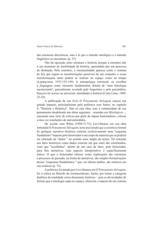 Nanci Vieira de Oliveira 261 
das estruturas diacrônicas, mas é aí que o método etnológico e o método 
lingüístico se encontram, (p. 37). 
Não há oposição entre estrutura e história, porque a estrutura não 
é um momento de imobilidade da história, apreendido por um processo 
de abstração. Pelo contrário, a estruturalidade aparece como o sistema 
de leis que regem as transformações possíveis de um conjunto, e essas 
transformações tanto podem se realizar no espaço como no tempo 
(Leparg-neur, 1972:135-149). A antropologia estrutural, ao escolher 
a linguagem como elemento fundamental, dotada de "uma teleologia 
inconsciente", parcialmente revelada pela linguistica e pela psicanálise, 
buscava ter acesso ao universal, interditado à história (Costa Lima, 1989: 
23-24). 
A publicação de seu livro O Pensamento Selvagem causou um 
grande impacto, principalmente pela polêmica com Sartre, no capítulo 
9, "História e Dialética". Não só esta obra, mas a continuidade de seu 
pensamento desdobrado nas obras seguintes – reunidas em Mitológicas –, 
causaram uma série de críticas por parte de alguns historiadores, críticas 
a meu ver resultantes de mal-entendidos. 
De acordo com White (1994:71-73), Lévi-Strauss em sua obra 
intitulada O Pensamento Selvagem, teria asseverado que a coerência formal 
de qualquer narrativa histórica consiste exclusivamente num "esquema 
fraudulento" imposto pelo historiador a um corpo de material que só poderia 
ser chamado de "dados " no sentido mais amplo do termo. Tal restrição 
aos fatos históricos como dados consiste em que estes são constituídos, 
visto que "escolhidos", dentro de um caos de fatos, pelo historiador, 
para fins narrativos, cujo aspecto interpretativo é especificamente 
mítico. O que o historiador oferece como explicações das estruturas 
e processos do passado, na forma de narrativas, são simples formalizações 
desses "esquemas fraudulentos " que, em última análise, são místicos em 
sua essência (p. 73). 
A polêmica levantada por Lévi-Strauss em O Pensamento Selvagem, 
foi a crítica ao filósofo do existencialismo, Sartre, por tomar a categoria 
dialética da totalidade como dominante histórico – pois as diversidades de 
formas que a etnologia capta no espaço, oferecem o aspecto de um sistema 
 