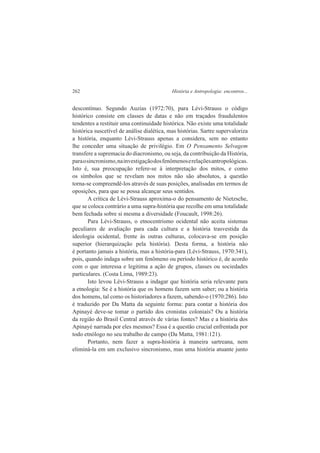 262 História e Antropologia: encontros... 
descontínuo. Segundo Auzias (1972:70), para Lévi-Strauss o código 
histórico consiste em classes de datas e não em traçados fraudulentos 
tendentes a restituir uma continuidade histórica. Não existe uma totalidade 
histórica suscetível de análise dialética, mas histórias. Sartre supervaloriza 
a história, enquanto Lévi-Strauss apenas a considera, sem no entanto 
lhe conceder uma situação de privilégio. Em O Pensamento Selvagem 
transfere a supremacia do diacronismo, ou seja, da contribuição da História, 
para o sincronismo, na investigação dos fenômenos e relações antropológicas. 
Isto é, sua preocupação refere-se à interpretação dos mitos, e como 
os símbolos que se revelam nos mitos não são absolutos, a questão 
torna-se compreendê-los através de suas posições, analisadas em termos de 
oposições, para que se possa alcançar seus sentidos. 
A crítica de Lévi-Strauss aproxima-o do pensamento de Nietzsche, 
que se coloca contrário a uma supra-história que recolhe em uma totalidade 
bem fechada sobre si mesma a diversidade (Foucault, 1998:26). 
Para Lévi-Strauss, o etnocentrismo ocidental não aceita sistemas 
peculiares de avaliação para cada cultura e a história trasvestida da 
ideologia ocidental, frente às outras culturas, colocava-se em posição 
superior (hierarquização pela história). Desta forma, a história não 
é portanto jamais a história, mas a história-para (Lévi-Strauss, 1970:341), 
pois, quando indaga sobre um fenômeno ou período histórico é, de acordo 
com o que interessa e legitima a ação de grupos, classes ou sociedades 
particulares. (Costa Lima, 1989:23). 
Isto levou Lévi-Strauss a indagar que história seria relevante para 
a etnologia: Se é a história que os homens fazem sem saber; ou a história 
dos homens, tal como os historiadores a fazem, sabendo-o (1970:286). Isto 
é traduzido por Da Matta da seguinte forma: para contar a história dos 
Apinayé deve-se tomar o partido dos cronistas coloniais? Ou a história 
da região do Brasil Central através de várias fontes? Mas e a história dos 
Apinayé narrada por eles mesmos? Essa é a questão crucial enfrentada por 
todo etnólogo no seu trabalho de campo (Da Matta, 1981:121). 
Portanto, nem fazer a supra-história à maneira sartreana, nem 
eliminá-la em um exclusivo sincronismo, mas uma história atuante junto 
 