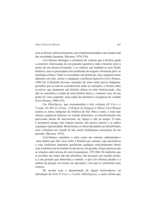 Nanci Vieira de Oliveira 263 
com as demais ciências humanas, em complementaridade a um estudo total 
das sociedades humanas. (Bezerra, 1976:136) 
Lévi-Strauss distingue a existência de culturas que a história ajuda 
a construir, interessadas de seu passado (quentes), onde a história seria o 
motor de seu desenvolvimento; e as culturas que banham-se num fluído 
histórico, mas se preocupam com problemas de origem e formação pela via 
mitológica (frias). Todas as sociedades são históricas, mas, enquanto umas 
admitem este fato, outras o repugnam e preferem ignorá-lo (Lévi-Strauss, 
1996:10). Coletando diversas variações de mitos entre povos indígenas, 
percebeu que os nativos consideravam todas as variações; e mesmo entre 
os povos que produzem um história mítica ou mito historicizado, eles 
não se concebem a noção de uma história única; e somente essa, de um 
ponto de vista ocidental, seria capaz de satisfazer a exigência de verdade 
(Lévi-Strauss, 1986:155). 
Em Mitológicas, que correspondem a três volumes (O Cru e o 
Cozido, Do Mel às Cinzas, A Origem da Etiqueta à Mesa), Lévi-Strauss 
analisa os mitos indígenas da América do Sul. Para o autor, o mito não 
oferece seqüência histórica no sentido diacrónico, as transformações são 
apreciadas dentro do sincronismo, no espaço e não no tempo. O mito 
é atemporal porque tem origem incerta, não possui autoria e se aplica 
a qualquer oportunidade. Desta forma, os mitos não podem ser identificados 
com a História em virtude de não serem lembranças conscientes de um 
passado. (Bezerra, 1976). 
Lévi-Strauss considera o mito como um sistema, submetendo-o 
uma análise que não versa sobre a história que contam, cuja incoerência 
e cujo irrealismo impedem geralmente qualquer relacionamento direto 
com a história real do mundo ou dos povos em questão. O que interessa são 
as relações entre termos do mito (Lepargneur, 1972:48). Os símbolos que 
se revelam nos mitos não são absolutos, não possuem um sentido eterno, 
é a sua posição que determina o sentido, o que Lévi-Strauss propõe é a 
análise da posição em termos de oposições, visto que se estruturam num 
sistema. 
De acordo com a interpretação de alguns historiadores, na 
introdução do livro O Cru e o Cozido (Mitológicas), o autor afirma que 
 