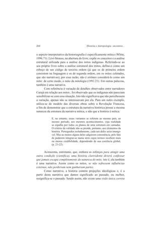 264 História e Antropologia: encontros... 
o aspecto interpretativo da historiografia é especificamente mítico (White, 
1996:71). Lévi-Strauss, na abertura do livro, expõe os conceitos e a análise 
estrutural utilizada para a análise dos mitos indígenas. Referindo-se ao 
seu próprio livro sobre a análise estrutural dos mitos, define-o como um 
esboço de um código de terceira ordem (já que os de primeira ordem 
consistem na linguagem e os de segunda ordem, em os mitos coletados, 
que são narrativas); por essa razão, não é errôneo considerá-lo como um 
mito: de certo modo, o mito da mitologia (1991:21). Em outras palavras, 
também é uma narrativa. 
Com referência à variação de detalhes observados entre narradores 
Carajá em relação aos mitos , foi observado que os indígenas não pareciam 
sensibilizar-se com essa situação. Isto não significava que não percebessem 
a variação, apenas não se interessavam por ela. Para um outro exemplo, 
utiliza-se do modelo das diversas obras sobre a Revolução Francesa, 
a fim de demonstrar que a estrutura da narrativa histórica possui a mesma 
natureza da estrutura da narrativa mítica, e não que a história é mítica: 
E, no entanto, essas variantes se referem ao mesmo país, ao 
mesmo período, aos mesmos acontecimentos, cuja realidade 
se espalha por todos os planos de uma estrutura em camadas. 
O critério de validade não se prende, portanto, aos elementos da 
história. Perseguidos isoladamente, cada um deles seria intangí-vel. 
Mas ao menos alguns deles adquirem consistência, pelo fato 
de poderem integrar-se numa série cujos termos recebem mais 
ou menos credibilidade, dependendo de sua coerência global, 
(p. 21-22). 
Acrescenta, entretanto, que, embora os esforços para atingir uma 
outra condição (científica), uma história clarividente deverá confessar 
que jamais escapa completamente da natureza do mito, isto é, ela também 
é uma narrativa. Assim como os mitos, se não sofressem influências 
externas, não perderiam nem ganhariam partes. 
Como narrativa, a história contém projeções ideológicas e, é a 
partir desta narrativa que damos significado ao passado, ou melhor, 
resignifica-se o passado. Sendo assim, não existe uma visão única correta 
 