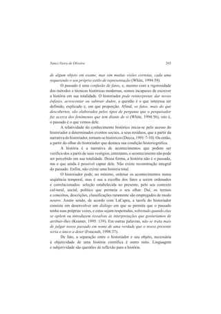 Nanci Vieira de Oliveira 265 
de algum objeto em exame, mas sim muitas visões corretas, cada uma 
requerendo o seu próprio estilo de representação (White, 1994:59). 
O passado é uma confusão de fatos, e, mesmo com a rigorosidade 
dos métodos e técnicas históricas modernas, somos incapazes de escrever 
a história em sua totalidade. O historiador pode reinterpretar, dar novas 
ênfases, acrescentar ou subtrair dados, a questão é o que interessa ser 
definido, explicado e, em que proporção. Afinal, os fatos, mais do que 
descobertos, são elaborados pelos tipos de pergunta que o pesquisador 
faz acerca dos fenômenos que tem diante de si (White, 1994:56), isto é, 
o passado é o que vemos dele. 
A relatividade do conhecimento histórico inicia-se pelo acesso do 
historiador a determinados eventos sociais, a seus resíduos, que a partir da 
narrativa do historiador, tornam-se históricos (Decca, 1991:7-10). Ou então, 
a partir do olhar do historiador que destaca sua condição historiográfica. 
A história é a narrativa de acontecimentos que podem ser 
verifica-dos a partir de seus vestígios, entretanto, o acontecimento não pode 
ser percebido em sua totalidade. Dessa forma, a história não é o passado, 
ma o que ainda é possível captar dele. Não existe reconstrução integral 
do passado. Enfim, não existe uma história total. 
O historiador pode, no mínimo, ordenar os acontecimentos numa 
seqüência temporal, mas é sua a escolha dos fatos a serem ordenados 
e correlacionados: seleção estabelecida no presente, pelo seu contexto 
cul-tural, social, político que permeia o seu olhar. Daí, os termos 
e conceitos, descrições, classificações raramente são empregados de modo 
neutro. Assim sendo, de acordo com LaCapra, a tarefa do historiador 
consiste em desenvolver um diálogo em que se permita que o passado 
tenha suas próprias vozes, e estas sejam respeitadas, sobretudo quando elas 
se opõem ou introduzem ressalvas às interpretações que gostaríamos de 
atribuir-lhes (Kramer, 1995: 139). Em outras palavras, não se trata mais 
de julgar nosso passado em nome de uma verdade que o nosso presente 
seria o único a deter (Foucault, 1998:37). 
De fato, a separação entre o historiador e seu objeto, necessária 
à objetividade de uma história científica é outro mito. Linguagem 
e subjetividade são questões de reflexão para a história. 
 