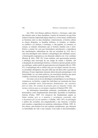 266 História e Antropologia: encontros... 
Em 1983, Lévi-Strauss publicou História e Etnologia, onde trata 
das relações entre as duas disciplinas. A partir do momento em que histo 
riadores tomaram emprestado alguns objetivos e certos temas, modificaram 
as fronteiras entre as duas disciplinas. Anteriormente, à história cabiam 
as classes dirigentes, as façanhas militares, os reinados, os tratados, 
os conflitos e as alianças; à etnologia, a vida popular, os costumes, as 
crenças, as relações elementares que os homens mantêm com o meio. 
Porém o contato fez com que historiadores percebessem a importância 
das manifestações subterrâneas da vida em sociedade (p. 8-9). Isto é, 
com uma abordagem mais cultural e antropológica das realidades sociais, 
a historiografia reapropriou-se da dimensão subjetiva do viver cotidiano 
(Boutier & Julia, 1998: 45). Como também, esta aproximação permitiu 
à etnologia uma renovação de seu campo de estudo e métodos, sob 
a designação de antropologia histórica, a história ia prestar grande auxílio 
aos etnólogos, sendo a partir de agora parceiros privilegiados (Revel, 1998: 
87). A antropologia não se define mais por seu objeto concreto (no caso, 
as sociedades aborígenes), mas pelo olhar que ela deita sobre a questão da 
diferença. O mais importante elemento absorvido pela antropologia é o da 
historicidade, ou, em outras palavras, da consciência histórica que passa 
a habitar o horizonte do pesquisador (Cardoso de Oliveira, 1994). 
Em suma, com as novas abordagens antropológicas ou sociológicas, 
restaurou-se, na história, o papel dos indivíduos na construção dos laços 
sociais, ocorrendo vários deslocamentos fundamentais: das estruturas 
para as redes, dos sistemas de posições para as situações vividas, das 
normas coletivas para as estratégias singulares (Chartier,1994: 102). 
As informações transmitidas oralmente, consideradas por alguns 
historiadores como freqüentemente distorcidas, discutidas ou totalmente 
fictícias (Finley, 1989: 21), tornam-se tão fundamentais quanto as 
fontes escritas, pois se a memória é socialmente construída, toda 
a documenta-ção escrita também o é (Pollak, 1992: 207). Ao privilegiar 
a análise dos excluídos, dos marginalizados e das minorias, a história 
oral ressaltou a importância de memórias subterrâneas (Pollak, 1989: 4). 
Em síntese, uma história livre dos modelos emoldurantes, que obstruem 
as intensidades da vida e suas criações. Com todas as descontinuidades, 
 