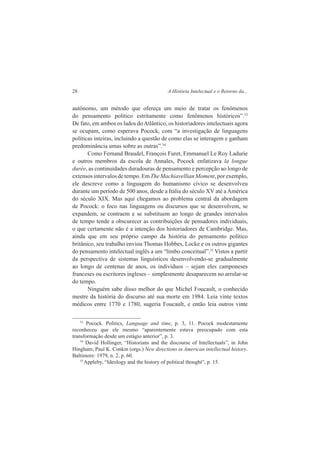 28 A História Intelectual e o Retorno da... 
autônomo, um método que ofereça um meio de tratar os fenômenos 
do pensamento político estritamente como fenômenos históricos”.33 
De fato, em ambos os lados do Atlântico, os historiadores intelectuais agora 
se ocupam, como esperava Pocock, com “a investigação de linguagens 
políticas inteiras, incluindo a questão de como elas se interagem e ganham 
predominância umas sobre as outras”.34 
Como Fernand Braudel, François Furet, Emmanuel Le Roy Ladurie 
e outros membros da escola de Annales, Pocock enfatizava la longue 
durée, as continuidades duradouras de pensamento e percepção ao longo de 
extensos intervalos de tempo. Em The Machiavellian Moment, por exemplo, 
ele descreve como a linguagem do humanismo cívico se desenvolveu 
durante um período de 500 anos, desde a Itália do século XV até a América 
do século XIX. Mas aqui chegamos ao problema central da abordagem 
de Pocock: o foco nas linguagens ou discursos que se desenvolvem, se 
expandem, se contraem e se substituem ao longo de grandes intervalos 
de tempo tende a obscurecer as contribuições de pensadores individuais, 
o que certamente não é a intenção dos historiadores de Cambridge. Mas, 
ainda que em seu próprio campo da história do pensamento político 
britânico, seu trabalho enviou Thomas Hobbes, Locke e os outros gigantes 
do pensamento intelectual inglês a um “limbo conceitual”.35 Vistos a partir 
da perspectiva de sistemas linguísticos desenvolvendo-se gradualmente 
ao longo de centenas de anos, os indivíduos – sejam eles camponeses 
franceses ou escritores ingleses – simplesmente desaparecem no arrolar-se 
do tempo. 
Ninguém sabe disso melhor do que Michel Foucault, o conhecido 
mestre da história do discurso até sua morte em 1984. Leia vinte textos 
médicos entre 1770 e 1780, sugeria Foucault, e então leia outros vinte 
33 Pocock. Politics, Language and time, p. 3, 11. Pocock modestamente 
reconheceu que ele mesmo “aparentemente estava preocupado com esta 
transformação desde um estágio anterior”, p. 3. 
34 David Hollinger, “Historians and the discourse of Intellectuals”, in John 
Hingham; Paul K. Conkin (orgs.) New directions in American intellectual history. 
Baltimore: 1979, n. 2, p. 60. 
35 Appleby, “Ideology and the history of political thought”, p. 15. 
 