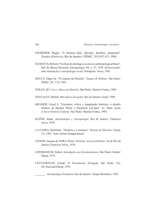 268 História e Antropologia: encontros... 
CHARTIER, Roger. "A história hoje: dúvidas, desafios, propostas". 
Estudos Históricos, Rio de Janeiro: CPDOC, 7(13):97-113, 1994. 
DA MATTA, Roberto "O ofício de etnólogo ou como ter anthropological blues". 
Bol. do Museu Nacional, Antropologia, NS, n. 27, 1978. Relativizando: 
uma introdução à antropologia social. Petrópolis: Vozes, 1981. 
DECCA, Edgar de. "O estatuto da História". Espaço & Debates. São Paulo: 
NERU, 34: 7-10, 1991. 
FlNLEY, M.I. Uso e Abuso da História. São Paulo: Martins Fontes, 1989. 
FOUCAULT, Michel. Microfisica do poder. Rio de Janeiro: Graal, 1998. 
KRAMER, Lloyd S. "Literatura, crítica e imaginação histórica: o desafio 
literário de Hayden White e Dominick LaCapra". In: Hunt, Lynn, 
A Nova História Cultural. São Paulo: Martins Fontes, 1995. 
KUPER, Adam. Antropólogos e Antropologia. Rio de Janeiro: Francisco 
Alves, 1978. 
LA CAPRA, Dominick. "História e o romance". Revista de História. Unesp, 
2/3, 1991. Trad. Nelson Schapochinick. 
LEGOFF, Jacques & NORA, Pierre. História: novos problemas. 3a ed. Rio de 
Janeiro, Francisco Alves, 1974. 
LEPARGNEUR, Hubert. Introdução aos Estruturalismos. São Paulo: Herder/ 
Edusp, 1972. 
LÉVI-STRAUSS, Claude. O Pensamento Selvagem. São Paulo: Cia. 
Ed. Nacional/Edusp, 1970. 
_______. Antropologia Estrutural. Rio de Janeiro: Tempo Brasileiro, 1985. 
 