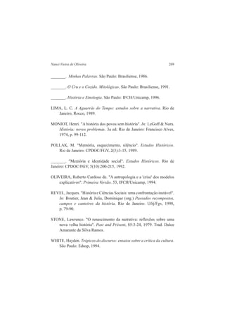Nanci Vieira de Oliveira 269 
_______. Minhas Palavras. São Paulo: Brasiliense, 1986. 
_______. O Cru e o Cozido. Mitológicas. São Paulo: Brasiliense, 1991. 
_______. História e Etnologia. São Paulo: IFCH/Unicamp, 1996. 
LIMA, L. C. A Aguarrás do Tempo: estudos sobre a narrativa. Rio de 
Janeiro, Rocco, 1989. 
MONIOT, Henri. "A história dos povos sem história". In: LeGoff & Nora. 
História: novos problemas. 3a ed. Rio de Janeiro: Francisco Alves, 
1974, p. 99-112. 
POLLAK, M. "Memória, esquecimento, silêncio". Estudos Históricos. 
Rio de Janeiro: CPDOC/FGV, 2(3):3-15, 1989. 
_______. "Memória e identidade social". Estudos Históricos. Rio de 
Janeiro: CPDOC/FGV, 5(10):200-215, 1992. 
OLIVEIRA, Roberto Cardoso de. "A antropologia e a 'crise' dos modelos 
explicativos". Primeira Versão. 53, IFCH/Unicamp, 1994. 
REVEL, Jacques. "História e Ciências Sociais: uma confrontação instável". 
In: Boutier, Jean & Julia, Dominique (org.) Passados recompostos, 
campos e canteiros da história. Rio de Janeiro: Ufrj/Fgv, 1998, 
p. 79-90. 
STONE, Lawrence. "O renascimento da narrativa: reflexões sobre uma 
nova velha história". Past and Présent, 85:3-24, 1979. Trad. Dulce 
Amarante da Silva Ramos. 
WHITE, Hayden. Trópicos do discurso: ensaios sobre a crítica da cultura. 
São Paulo: Edusp, 1994. 
 