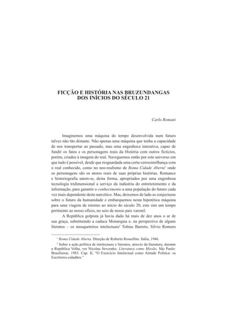FICÇÃO E HISTÓRIA NAS BRUZUNDANGAS 
DOS INÍCIOS DO SÉCULO 21 
Carlo Romani 
Imaginemos uma máquina do tempo desenvolvida num futuro 
talvez não tão distante. Não apenas uma máquina que tenha a capacidade 
de nos transportar ao passado, mas uma engenhoca interativa, capaz de 
fundir os fatos e os personagens reais da História com outros fictícios, 
porém, criados à imagem do real. Naveguemos então por este universo em 
que tudo é possível, desde que resguardada uma certa verossimilhança com 
o real conhecido, como no neo-realismo de Roma Cidade Aberta1 onde 
os personagens são os atores reais de suas próprias histórias. Romance 
e historiografia unem-se, desta forma, apropriados por uma engenhosa 
tecnologia tridimensional a serviço da indústria do entretenimento e da 
informação, para garantir o conhecimento a uma população do futuro cada 
vez mais dependente deste narcótico. Mas, deixemos de lado as conjecturas 
sobre o futuro da humanidade e embarquemos nesta hipotética máquina 
para uma viagem de retorno ao início do século 20, este sim um tempo 
pertinente ao nosso ofício, no seio de nosso país varonil. 
A República golpista já havia dado há mais de dez anos o ar de 
sua graça, substituindo a caduca Monarquia e, na perspectiva de alguns 
literatos – os mosqueteiros intelectuais2 Tobias Barreto, Silvio Romero 
1 Roma Cidade Aberta. Direção de Roberto Rossellini. Itália, 1946. 
2 Sobre a ação política de intelectuais e literatos, através da literatura, durante 
a República Velha, ver Nicolau Sevcenko. Literatura como Missão. São Paulo: 
Brasiliense, 1983. Cap. II, “O Exercício Intelectual como Atitude Política: os 
Escritores-cidadãos.” 
 