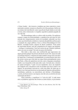 272 Ficção e História nas Bruzundangas... 
e Graça Aranha – não trouxera a mudança que tanta expectativa criara; 
muito pelo contrário, tornara-se a República dos Bruzundangas. Refiro-me 
ao romance de Lima Barreto3, autor cuja obra de ficção funde-se com toda 
a ironia, entre o desencanto e a tragédia, seguindo as próprias pegadas de 
sua vida real. 
Nas Bruzundangas todos os valores estão invertidos. Os medíocres 
ocupam o espaço da intelectualidade e a ganância dos arrivistas fez terra 
arrasada dos comportamentos morais da sociedade, reduzindo sua ética 
a uma caça desenfreada ao dinheiro e à procura de padrinhos políticos para 
a ocupação dos cargos públicos. Esta é a fictícia Bruzundanga de Lima 
Barreto, sociedade bizarra, alegoria do Brasil verdadeiro. Neste ponto 
me interrompe Rosane, uma das companheiras de viagem, que pergunta: 
– verifique os instrumentos. Você tem certeza de que voltamos realmente 
quase cem anos no tempo? Isto tudo me parece tão familiar. 
Não tenho a data exata, mas confirmo-lhe que ingressamos em 
algum período qualquer da primeira década do século XX. Apesar de toda 
a tecnologia futurista, a máquina do tempo também carrega uma certa dose 
de imprecisão. Continuamos acompanhando os acontecimentos pela ótica 
do escritor carioca que volta toda sua carga irônica principalmente contra 
São Paulo, a Meca do capitalismo arrivista, onde a oligarquia comandante 
irradia a sua mesquinha avidez para todo o país. Curvado ante o domínio 
do capital estrangeiro, "o país vivia de expedientes, isto é, de cinqüenta 
em cinqüenta anos, descobria-se nele um produto que ficava sendo a sua 
riqueza. Os governantes taxavam-no a mais não poder, de modo que os 
países rivais, mais parcimoniosos na decretação de impostos sobre produtos 
semelhantes, acabavam, na concorrência, por derrotar a Bruzundanga; 
e, assim, ela fazia morrer a sua riqueza, mas não sem os estertores de uma 
valorização duvidosa".4 
Neste momento, o expediente é o "ciclo do café". A cada tantos 
anos os produtores agrícolas não faziam as contas direito, os governantes 
3 Lima Barreto. Os Bruzundangas. Obras de Lima Barreto, Vol. VII. São 
Paulo: Brasiliense, 1961. 
4 Idem, ibid. p. 47. 
 