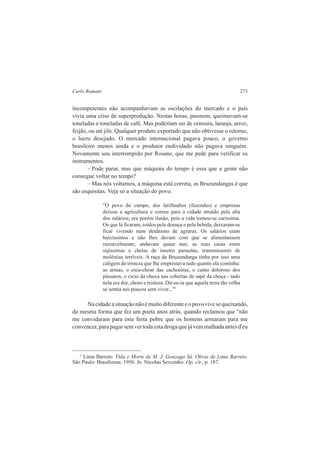 Carlo Romani 273 
incompetentes não acompanhavam as oscilações do mercado e o país 
vivia uma crise de superprodução. Nestas horas, pasmem, queimavam-se 
toneladas e toneladas de café. Mas poderiam ser de cenoura, laranja, arroz, 
feijão, ou até jiló. Qualquer produto exportado que não obtivesse o retorno, 
o lucro desejado. O mercado internacional pagava pouco, o governo 
brasileiro menos ainda e o produtor endividado não pagava ninguém. 
Novamente sou interrompido por Rosane, que me pede para verificar os 
instrumentos. 
– Pode parar, mas que máquina do tempo é essa que a gente não 
consegue voltar no tempo? 
– Mas nós voltamos, a máquina está correta, as Bruzundangas é que 
são esquisitas. Veja só a situação do povo. 
"O povo do campo, dos latifúndios (fazendas) e empresas 
deixou a agricultura e correu para a cidade atraído pela alta 
dos salários; era porém ilusão, pois a vida tornou-se caríssima. 
Os que lá ficaram, roídos pela doença e pela bebida, deixaram-se 
ficar vivendo num desânimo de agruras. Os salários eram 
baixíssimos e não lhes davam com que se alimentassem 
razoavelmente; andavam quase nus; as suas casas eram 
sujíssimas e cheias de insetos parasitas, transmissores de 
moléstias terríveis. A raça da Bruzundanga tinha por isso uma 
caligem de tristeza que lhe emprestava tudo quanto ela continha: 
as armas, o esca-choar das cachoeiras, o canto doloroso dos 
pássaros, o cicio da chuva nas cobertas de sapé da choça - tudo 
nela era dor, choro e tristeza. Dir-se-ia que aquela terra tão velha 
se sentia aos poucos sem viver..."5 
Na cidade a situação não é muito diferente e o povo vive se queixando, 
da mesma forma que fez um poeta anos atrás, quando reclamou que "não 
me convidaram para esta festa pobre que os homens armaram para me 
convencer, para pagar sem ver toda esta droga que já vem malhada antes d'eu 
5 Lima Barreto. Vida e Morte de M. J. Gonzaga Sá. Obras de Lima Barreto. 
São Paulo: Brasiliense, 1956. In. Nicolau Sevcenko. Op. cit., p. 187. 
 
