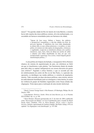 274 Ficção e História nas Bruzundangas... 
nascer”.6 Na querida cidade do Rio de Janeiro de Lima Barreto, a miséria 
havia sido expulsa das áreas públicas centrais, alvo da reurbanização, e se 
escondido em barracos remendados junto aos barrancos da cidade. 
"Apesar do luxo tosco, bárbaro e branco, dos palácios 
e 'perspectivas' cenográficas, a vida das cidades era triste, de 
provocar lágrimas. A indolência dos ricos tinha abandonado 
as alturas dela, as suas colinas pitorescas, e os pobres, os mais 
pobres, de mistura em toda espécie de desgraçados, criminosos 
e vagabundos, ocupavam as eminências urbanas com casebres 
miseráveis, sujos, feios, feitos de tábuas de caixões de sabão 
e cobertas com folhas desdobradas de latas em que veio 
acondicionado o querosene. Era a coroa, o laurel daquela glacial 
transformação política..."7 
A esta política de limpeza da fachada, o mosqueteiro Sílvio Romero 
chama-a de sistema de argentinização do país, em referência ao blefe 
em que se transformou o país platino, "um ilusionismo diante do mundo 
para dele obter os capitais indispensáveis aos nossos desvarios de gastos 
sem critérios"8. Segundo o crítico literário, o que se esconde por trás 
do embelezamento do centro do Rio ou de São Paulo, é a opressão das 
oposições, os desfalques nas rendas públicas e a miséria de populações 
inteiras. Tudo escorado em duas alavancas políticas, uma externa, através 
do endividamento humilhante junto ao estrangeiro e outra interna, às custas 
da violência de grupos de bandidos organizados como forças aliadas das 
oligarquias. Triste época para a realização de uma missão intelectual. 
6 Brasil, Cazuza/ George Israel e Nilo Romero. LP Ideologia, Philips, Rio de 
Janeiro, 1988. 
7 Lima Barreto. História e Sonho. Obras de Lima Barreto, op. cit. in Nicolau 
SEVCENKO. Op. cit., p. 188. 
8 Sílvio Romero. Discurso pronunciado em 31 de maio de 1908 e publicado 
como “Provocações de debates” no livro Contribuições para o Estudo do Brasil 
Social. Porto. Chardron, 1910, in, Sílvio Romero. Teoria, crítica e história 
literária. Seleção e apresentação de Antônio Cândido. São Paulo: Edusp, 1978, no 
capítulo “As oligarquias e sua classificação”, p. 197-206. 
 