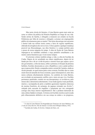 Carlo Romani 275 
Mas neste círculo de literatos, é Lima Barreto quem mais sente na 
carne os efeitos da política da Primeira República ao longo de sua vida. 
Sendo arrimo de família, é obrigado a renunciar aos estudos na Escola 
Politécnica por falta de recursos e obrigado a arrumar um empreguinho 
público de amanuense para se manter.9 Nas letras descarrega com sarcasmo 
e humor toda sua niilista ironia contra a farsa do regime republicano, 
eldorado da arrogância dos novos ricos. Cético quanto a qualquer mudança 
possível nas Bruzundangas, sua obra literária é o campo perfeito para 
o pouso de nossa máquina do tempo. A obra de ficção de Lima Barreto 
impregna-se na realidade cotidiana e traça paralelos semelhantes a de 
muitos outros brasileiros que vivem nestes tempos. 
O ceticismo crônico também atinge a vida e a obra de Euclides da 
Cunha. Depois de ter acreditado nos ideais republicanos, depois de ter 
lutado por eles e de ter vivido de perto o enorme fosso que separa o povo 
dos governantes, a elite da massa, enfim a pretensa civilização da pretensa 
barbárie, Euclides desencanta-se com a República e com o poder político 
que se apossa dela. Desde a campanha contra o arraial de Canudos, ainda no 
século passado, na qual tomou parte como cronista, Euclides deu-se conta 
muito bem do tamanho do fosso existente, quase intransponível, entre dois 
meios culturais absolutamente distintos. Ao contrário de Lima Barreto, 
um revoltado em permanente conflito com o meio em que vive, Euclides 
permanece paralisado, contido em sua desesperança; se revoltou-se, pelo 
menos não o demonstrou abertamente. A sua muda agonia é mais profunda, 
interior, e acompanha de perto a também agonizante trajetória silenciosa 
do mestiço brasileiro, do sertanejo, do jagunço retratado nos Sertões10, 
calejado pela sucessão de tragédias e justamente por isto carregando 
consigo uma força interior inquebrantável. Daí o perdurar demorado de 
uma cultura fadada à extinção. A tristeza em Euclides mostra-se provocada 
pelo dilaceramento definitivo em sua crença na ordem e no progresso, 
9 A vida de Lima Barreto foi biografada por Francisco de Assis Barbosa, em 
A vida de Lima Barreto. Rio de Janeiro: Livraria José Olímpio Editora, 1952. 
10 Euclides da Cunha, Os Sertões. Edições de Ouro, s/d. 
 