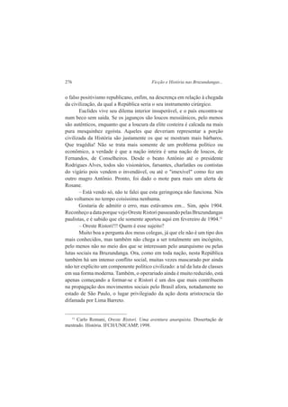 276 Ficção e História nas Bruzundangas... 
o falso positivismo republicano, enfim, na descrença em relação à chegada 
da civilização, da qual a República seria o seu instrumento cirúrgico. 
Euclides vive seu dilema interior insuperável, e o país encontra-se 
num beco sem saída. Se os jagunços são loucos messiânicos, pelo menos 
são autênticos, enquanto que a loucura da elite costeira é calcada na mais 
pura mesquinhez egoísta. Aqueles que deveriam representar a porção 
civilizada da História são justamente os que se mostram mais bárbaros. 
Que tragédia! Não se trata mais somente de um problema político ou 
econômico, a verdade é que a nação inteira é uma nação de loucos, de 
Fernandos, de Conselheiros. Desde o beato Antônio até o presidente 
Rodrigues Alves, todos são visionários, farsantes, charlatães ou contistas 
do vigário pois vendem o invendável, ou até o "imexível" como fez um 
outro magro Antônio. Pronto, foi dado o mote para mais um alerta de 
Rosane. 
– Está vendo só, não te falei que esta geringonça não funciona. Nós 
não voltamos no tempo coisíssima nenhuma. 
Gostaria de admitir o erro, mas estávamos em... Sim, após 1904. 
Reconheço a data porque vejo Oreste Ristori passeando pelas Bruzundangas 
paulistas, e é sabido que ele somente aportou aqui em fevereiro de 1904.11 
– Oreste Ristori!!! Quem é esse sujeito? 
Muito boa a pergunta dos meus colegas, já que ele não é um tipo dos 
mais conhecidos, mas também não chega a ser totalmente um incógnito, 
pelo menos não no meio dos que se interessam pelo anarquismo ou pelas 
lutas sociais na Bruzundanga. Ora, como em toda nação, nesta República 
também há um intenso conflito social, muitas vezes mascarado por ainda 
não ter explícito um componente político civilizado: a tal da luta de classes 
em sua forma moderna. Também, o operariado ainda é muito reduzido, está 
apenas começando a formar-se e Ristori é um dos que mais contribuem 
na propagação dos movimentos sociais pelo Brasil afora, notadamente no 
estado de São Paulo, o lugar privilegiado da ação desta aristocracia tão 
difamada por Lima Barreto. 
11 Carlo Romani, Oreste Ristori. Uma aventura anarquista. Dissertação de 
mestrado. História. IFCH/UNICAMP, 1998. 
 