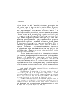 David Harlan 29 
escritos entre 1820 e 1830. “No espaço de quarenta ou cinquenta anos 
tudo mudou: o que se falava, a maneira como se falava; não apenas 
remédios, naturalmente, não apenas as doenças e suas classificações, 
mas a própria perspectiva mudou. Quem foi o responsável por isso?” Um 
mundo conceitual inteiro desapareceu, seu lugar foi tomado por um novo 
“discurso”, uma nova rede com suas próprias exclusões e obliterações, “um 
novo jogo, com suas próprias regras, decisões e limitações, com sua própria 
lógica interna, seus próprios parâmetros e passagens cegas”.36 Em outras 
palavras, as regras que governam a formação e transformação de qualquer 
discurso são invocadas sob a consciência do escritor. A partir da decisão 
de Foucault, anunciada nas primeiras páginas da Arqueologia do Saber, de 
“abandonar qualquer tentativa de ver o discurso como um fenômeno de 
expressão”, “discurso não é o desdobramento da majestática manifestação 
de um sujeito que pensa, que sabe e que fala, mas pelo contrário, uma 
totalidade, na qual a dispersão do sujeito, e sua descontinuidade consigo 
mesmo pode ser determinada”.37 
Pelo seu próprio objeto de estudo, por sua preocupação inevitável 
com as transformações abruptas e súbitas rupturas que marcam a vida dos 
discursos, e pelo seu foco sobre a longue durée, a história dos discursos 
dispersa o agente histórico, “o sujeito do saber”.38 Eis porque Foucault 
fala tão derrisoriamente “daquilo que você pode chamar a criatividade dos 
indivíduos”; de fato, é por isso que os indivíduos têm sido virtualmente 
obliterados de suas histórias. A transformação da história intelectual numa 
36 Michel Foucault, in: Fons Elders (org.), Reflexive Water: the basic concerns 
of mankind. London: 1974, p. 150. 
37 Michel Foucault, The archaeology of knowledge and the discourse of 
language. New York: 1972, p. 55. A perspectiva de Foucault não é singular, 
naturalmente; a dispersão do sujeito tem sido um elemento forte na vida intelectual 
francesa desde a década de 1960, mais obviamente o trabalho de Claude Lévi- 
Strauss, Louis Althusser e os historiadores de Annales, entre outros. 
38 Como Foucault escreveu, “ao invés de se referir de volta para a síntese da 
função unificadora de um sujeito, as várias modalidades enunciativas manifestas 
sua dispersão. Para os vários status, os vários lugares, as várias posições que ele 
pode ocupar ou ser dado ao fazer um discurso. Para a descontinuidade dos planos 
do qual ele fala”. Archaeology of knowledge, p. 54, 149. 
 