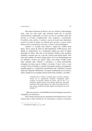 Carlo Romani 277 
Mas depois falaremos de Ristori, por ora voltemos à Bruzundanga 
onde, como em toda nação cuja economia ainda não se encontra 
suficientemente capitalizada, as forças em luta na sociedade ainda não 
haviam se clivaram completamente entre burguesia e proletariado. 
O conflito existe, porém, é violento e ocorre do modo mais subterrâneo 
possível ao ponto de poder ser reduzido pelo governo a termos menos 
nobres como o messianismo, a loucura, o crime e a pura bandidagem. 
Canudos é o exemplo mais clássico e trágico dos conflitos desta 
época. Talvez, apesar da morte de aproximadamente 25.000 pessoas, fosse 
fadado ao esquecimento, ou à recuperação inglória por parte de algum 
historiador do futuro. Mas não, lá está presente Euclides como jornalista, 
relatando o massacre que viu, e que não o deixou mais dormir direito. Nem 
tanto pelas milhares de mortes, porque gente, isto lá nas Bruzundangas tem 
aos borbotões, morrem uns nascem outros, mas porque Euclides perde, 
neste confronto entre "culturas", a referência e a certeza anteriormente 
carregada, da crença cega na verdade e na justiça. O que é certo e o que 
é errado? Nossa civilização se constitui num grande intestino, um gigantesco 
aparelho digestivo, e o material por ela produzido sofre a influência e assimila 
aquilo que é digerido. Infelizmente o faz apenas modificando sua cor, textura e 
cheiro, criando um novo produto. Encerra desta forma, Euclides, o seu diário: 
"Canudos não se rendeu. Exemplo único em toda a história, 
resistiu até ao esgotamento completo. Expugnado palmo 
a palmo, na precisão integral do termo, caiu no dia 5, ao 
entardecer, quando caíram os seus últimos defensores, que todos 
morreram. Eram quatro apenas: um velho, dois homens feitos e 
uma criança, na frente dos quais rugiam raivosamente cinco mil 
soldados."12 
– Mais um massacre. Esta República das Bruzundangas mais parece 
a República dos Massacres. 
Ouço calado o protesto de um companheiro lá do fundo da nave. Como 
retrucar ante os fatos irrefutáveis. Se começarmos a relatar os massacres 
12 Euclides da Cunha, op. cit. p. 541. 
 