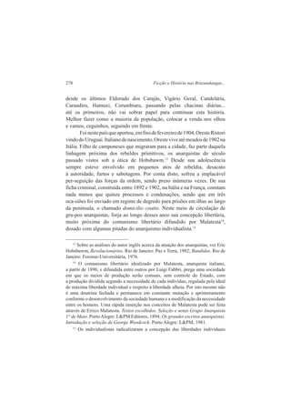 278 Ficção e História nas Bruzundangas... 
desde os últimos Eldorado dos Carajás, Vigário Geral, Candelária, 
Carandiru, Hamuxi, Corumbiara, passando pelas chacinas diárias... 
até os primeiros, não vai sobrar papel para continuar esta história. 
Melhor fazer como a maioria da população, colocar a venda nos olhos 
e vamos, ceguinhos, seguindo em frente. 
Foi neste país que aportou, em fins de fevereiro de 1904, Oreste Ristori 
vindo do Uruguai. Italiano de nascimento, Oreste vive até meados de 1902 na 
Itália. Filho de camponeses que migraram para a cidade, faz parte daquela 
linhagem próxima dos rebeldes primitivos, os anarquistas do século 
passado vistos sob a ótica de Hobsbawm.13 Desde sua adolescência 
sempre esteve envolvido em pequenos atos de rebeldia, desacato 
à autoridade, furtos e sabotagens. Por conta disto, sofreu a implacável 
per-seguição das forças da ordem, sendo preso inúmeras vezes. De sua 
ficha criminal, construída entre 1892 e 1902, na Itália e na França, constam 
nada menos que quinze processos e condenações, sendo que em três 
oca-siões foi enviado em regime de degredo para prisões em ilhas ao largo 
da península, o chamado domicilio coatto. Neste meio de circulação de 
gru-pos anarquistas, forja ao longo desses anos sua concepção libertária, 
muito próxima do comunismo libertário difundido por Malatesta14, 
dosado com algumas pitadas do anarquismo individualista.15 
13 Sobre as análises do autor inglês acerca da atuação dos anarquistas, ver Eric 
Hobsbawm, Revolucionários. Rio de Janeiro: Paz e Terra, 1982; Bandidos. Rio de 
Janeiro: Forense-Universitária, 1976. 
14 O comunismo libertário idealizado por Malatesta, anarquista italiano, 
a partir de 1890, e difundida entre outros por Luigi Fabbri, prega uma sociedade 
em que os meios de produção serão comuns, sem controle do Estado, com 
a produção dividida segundo a necessidade de cada indivíduo, regulada pela ideal 
de máxima liberdade individual e respeito à liberdade alheia. Por isto mesmo não 
é uma doutrina fechada e permanece em constante mutação e aprimoramento 
conforme o desenvolvimento da sociedade humana e a modificação da necessidade 
entre os homens. Uma rápida inserção nos conceitos de Malatesta pode ser feita 
através de Errico Malatesta. Textos escolhidos. Seleção e notas Grupo Anarquista 
1° de Maio. Porto Alegre: L&PM Editores, 1894; Os grandes escritos anarquistas. 
Introdução e seleção de George Woodcock. Porto Alegre: L&PM, 1981. 
15 Os individualistas radicalizaram a concepção das liberdades individuais 
 
