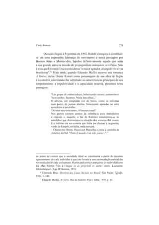 Carlo Romani 279 
Quando chegou à Argentina em 1902, Ristori começava a constituir-se 
em uma expressiva liderança do movimento e nessa passagem por 
Buenos Aires e Montevidéu, lapidou definitivamente aquela que seria 
a sua grande arma na missão de propagandista anárquico: a retórica. Não 
é a toa que Everardo Dias o considerou "o maior agitador já surgido em terras 
brasileiras".16 Mais tarde, quando Eduardo Maffei escreve seu romance 
A Greve, inclui Oreste Ristori como personagem de sua obra de ficção 
e o constrói valorizando-lhe sobretudo as características principais de seu 
temperamento: a impulsividade e a capacidade oratória, presentes nesta 
passagem: 
"Um grupo de embarcadiços, bebericando anisete, cantarolava: 
'Bem unidos, façamos. Nesta luta afinal...' 
O ádvena, em estupenda voz de baixo, como se estivesse 
num palco, de pernas abertas, firmemente apoiadas no solo, 
completou o estribilho: 
'De uma terra sem amos, A Internacional!' 
Nos portos existem pontos de referência para marinheiros 
e viajores e, naquele, o bar de Ramirez transformou-se no 
astrolábio que determinava a situação dos cometas dos mares. 
E o italiano era um cometa que tinha por destino a Argentina, 
vindo de Empoli, na Itália, onde nascera. 
– Chamo-me Oreste. Passei por Marselha e estou a caminho da 
América do Sul. "Tutto il mondo è un solo paese...".17 
ao ponto de crerem que a sociedade ideal se constituiria a partir do máximo 
egocentrismo de cada indivíduo e que isto levaria a uma acomodação natural das 
necessidades de cada ser humano. O principal teórico anarquista do individualismo 
foi Max Stirner. Ver: L’Unique et as propriété et autres écrits. Lausanne: 
Bibliothèque L’Age D’Homme, 1972. 
16 Everardo Dias. História das Lutas Sociais no Brasil. São Paulo: Egladit, 
1962. p. 246. 
17 Eduardo Maffei. A Greve. Rio de Janeiro: Paz e Terra, 1978. p. 17. 
 
