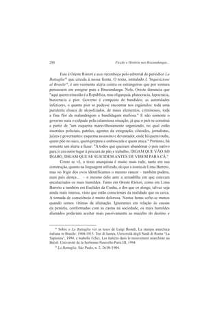 280 Ficção e História nas Bruzundangas... 
Este é Oreste Ristori e eu o reconheço pelo editorial do periódico La 
Battaglia18 que circula à nossa frente. O texto, intitulado L 'Inquisizione 
al Brasile19, é um veemente alerta contra os estrangeiros que por ventura 
pensassem em emigrar para a Bruzundanga. Nele, Oreste denuncia que 
"aqui quem reina não é a República, mas oligarquia, plutocracia, lupocracia, 
burocracia e pior. Governo é composto de bandidos; as autoridades 
inferiores, o quanto pior se pudesse encontrar nos ergástulos: toda uma 
purulenta cloaca de alcoolizados, de maus elementos, criminosos, toda 
a fina flor da malandragem e bandidagem mafiosa." E não somente o 
governo seria o culpado pela calamitosa situação, já que o país se constitui 
a partir de "um esquema maravilhosamente organizado, no qual estão 
inseridos policiais, patrões, agentes da emigração, cônsules, jornalistas, 
juízes e governantes: esquema assassino e devastador, onde há quem rouba, 
quem põe no saco, quem prepara a emboscada e quem ataca." Portanto, há 
somente um alerta a fazer: "A todos que queiram abandonar o país nativo 
para ir em outro lugar à procura de pão e trabalho, DIGAM QUE VÃO AO 
DIABO, DIGAM QUE SE SUICIDEM ANTES DE VIREM PARA CÁ." 
Como se vê, o texto anarquista é muito mais rude, tanto em sua 
construção, quanto na linguagem utilizada, do que a ironia de Lima Barreto, 
mas no frigir dos ovos identificamos o mesmo rancor – também pudera, 
num país destes... – o mesmo ódio ante a armadilha em que estavam 
encalacrados os mais humildes. Tanto em Oreste Ristori, como em Lima 
Barreto e também em Euclides da Cunha, a dor que os atinge, talvez seja 
ainda mais intensa, visto que estão conscientes da realidade que os cerca. 
A tomada de consciência é muito dolorosa. Nestas horas sofre-se menos 
quando somos vítimas da alienação. Ignorantes em relação às causas 
da penúria, conformados com as castas na sociedade, os mais humildes 
alienados poderiam aceitar mais passivamente as mazelas do destino e 
18 Sobre o La Battaglia ver as teses de Luigi Biondi, La stampa anarchica 
italiana in Brasile: 1904-1915. Tesi di laurea, Università degli Studi di Roma “La 
Sapienza”, 1994; e Isabelle Felici, Les italiens dans le mouvement anarchiste au 
Brésil. Université de la Sorbonne Nouvelle-Paris III, 1994 
19 La Battaglia. São Paulo, n. 2, 26/04/1904. 
 