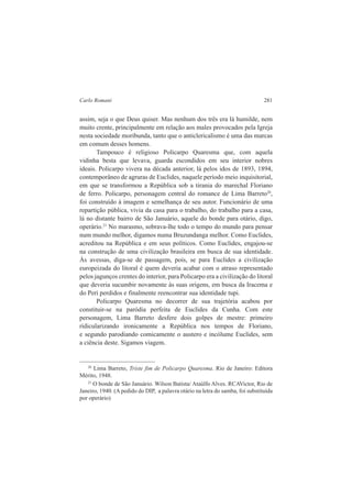 Carlo Romani 281 
assim, seja o que Deus quiser. Mas nenhum dos três era lá humilde, nem 
muito crente, principalmente em relação aos males provocados pela Igreja 
nesta sociedade moribunda, tanto que o anticlericalismo é uma das marcas 
em comum desses homens. 
Tampouco é religioso Policarpo Quaresma que, com aquela 
vidinha besta que levava, guarda escondidos em seu interior nobres 
ideais. Policarpo vivera na década anterior, lá pelos idos de 1893, 1894, 
contemporâneo de agruras de Euclides, naquele período meio inquisitorial, 
em que se transformou a República sob a tirania do marechal Floriano 
de ferro. Policarpo, personagem central do romance de Lima Barreto20, 
foi construído à imagem e semelhança de seu autor. Funcionário de uma 
repartição pública, vivia da casa para o trabalho, do trabalho para a casa, 
lá no distante bairro de São Januário, aquele do bonde para otário, digo, 
operário.21 No marasmo, sobrava-lhe todo o tempo do mundo para pensar 
num mundo melhor, digamos numa Bruzundanga melhor. Como Euclides, 
acreditou na República e em seus políticos. Como Euclides, engajou-se 
na construção de uma civilização brasileira em busca de sua identidade. 
Às avessas, diga-se de passagem, pois, se para Euclides a civilização 
europeizada do litoral é quem deveria acabar com o atraso representado 
pelos jagunços crentes do interior, para Policarpo era a civilização do litoral 
que deveria sucumbir novamente às suas origens, em busca da Iracema e 
do Peri perdidos e finalmente reencontrar sua identidade tupi. 
Policarpo Quaresma no decorrer de sua trajetória acabou por 
constituir-se na paródia perfeita de Euclides da Cunha. Com este 
personagem, Lima Barreto desfere dois golpes de mestre: primeiro 
ridicularizando ironicamente a República nos tempos de Floriano, 
e segundo parodiando comicamente o austero e incólume Euclides, sem 
a ciência deste. Sigamos viagem. 
20 Lima Barreto, Triste fim de Policarpo Quaresma. Rio de Janeiro: Editora 
Mérito, 1948. 
21 O bonde de São Januário. Wilson Batista/ Ataúlfo Alves. RCAVictor, Rio de 
Janeiro, 1940. (A pedido do DIP, a palavra otário na letra do samba, foi substituída 
por operário) 
 
