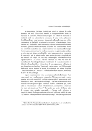 282 Ficção e História nas Bruzundangas... 
O engenheiro Euclides, republicano convicto, depois do golpe 
desferido em suas convicções durante o acompanhamento mudo do 
massacre de Canudos, retira-se murcho para sua cabana lá na beira do 
rio Pardo onde vai administrar a construção de uma ponte. A Primeira 
República não era propriamente a época mais adequada para uma crítica 
contundente ao Exército, o principal responsável pela campanha contra 
o arraial do Conselheiro. Nada melhor que realizar seu trabalhinho técnico 
enquanto aguardava ventos melhores. Euclides não é de se expor muito, 
não cometeria o desatino que, veremos depois, veio a cometer Policarpo. 
Neste recanto ermo do interior paulista, enquanto os operários davam duro 
na obra, durante cinco anos Euclides tece vagarosamente a construção 
de outra obra que se tornou muito mais famosa do que o pontilhão em 
São José do Rio Pardo. Em 1902 abre caminho para a imortalidade com 
a publicação de Os Sertões. Mas na vida real seu autor não seria tão 
imortal assim. Fazendo parte de um restrito coro de vozes dissonantes do 
falatório oficial, Euclides é vítima direta de seu engajamento político e do 
seu distanciamento familiar. Traído pela esposa, morre em 1909 travando 
duelo com o rival amante no anseio de resguardar sua honra. Tragédia. 
Como nos sertões de Canudos, a vida épica finda em tragédia, triste saga 
do povo da Bruzundanga. 
Agora vejamos como vai o nosso zeloso ufanista Policarpo. Tudo 
o que o país tem é melhor que o estrangeiro. Não devemos nada a outros 
lugares. A terra é mais fértil, o clima mais agradável, a população mais 
trabalhadora. Esta é a crença de Policarpo. "Por uma bela tarde de verão 
resolveu dar um passeio pela chamada avenida Beira-mar que, como 
todas as coisas nossas, é a mais bela do mundo, assim como o Corcovado 
é o mais alto monte da Terra."22 Foi então que teve a brilhante idéia 
de escrever uma petição endereçada à Câmara onde solicitava o 
restabelecimento da língua tupi-guarani como o idioma oficial do país. 
E o defendia com argumentos consistentes do tipo, sendo a língua mãe da 
22 Lima Barreto. “Os percalços do budismo”. Marginalia, s/d. in Lima Barreto. 
Crônicas Escolhidas. Folha de São Paulo. Editora Ática, 1995. 
 