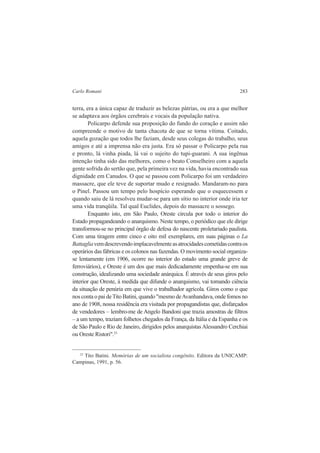 Carlo Romani 283 
terra, era a única capaz de traduzir as belezas pátrias, ou era a que melhor 
se adaptava aos órgãos cerebrais e vocais da população nativa. 
Policarpo defende sua proposição do fundo do coração e assim não 
compreende o motivo de tanta chacota de que se torna vítima. Coitado, 
aquela gozação que todos lhe faziam, desde seus colegas do trabalho, seus 
amigos e até a imprensa não era justa. Era só passar o Policarpo pela rua 
e pronto, lá vinha piada, lá vai o sujeito do tupi-guarani. A sua ingênua 
intenção tinha sido das melhores, como o beato Conselheiro com a aquela 
gente sofrida do sertão que, pela primeira vez na vida, havia encontrado sua 
dignidade em Canudos. O que se passou com Policarpo foi um verdadeiro 
massacre, que ele teve de suportar mudo e resignado. Mandaram-no para 
o Pinel. Passou um tempo pelo hospício esperando que o esquecessem e 
quando saiu de lá resolveu mudar-se para um sítio no interior onde iria ter 
uma vida tranqüila. Tal qual Euclides, depois do massacre o sossego. 
Enquanto isto, em São Paulo, Oreste circula por todo o interior do 
Estado propagandeando o anarquismo. Neste tempo, o periódico que ele dirige 
transformou-se no principal órgão de defesa do nascente proletariado paulista. 
Com uma tiragem entre cinco e oito mil exemplares, em suas páginas o La 
Battaglia vem descrevendo implacavelmente as atrocidades cometidas contra os 
operários das fábricas e os colonos nas fazendas. O movimento social organiza-se 
lentamente (em 1906, ocorre no interior do estado uma grande greve de 
ferroviários), e Oreste é um dos que mais dedicadamente empenha-se em sua 
construção, idealizando uma sociedade anárquica. É através de seus giros pelo 
interior que Oreste, à medida que difunde o anarquismo, vai tomando ciência 
da situação de penúria em que vive o trabalhador agrícola. Giros como o que 
nos conta o pai de Tito Batini, quando "mesmo de Avanhandava, onde fomos no 
ano de 1908, nossa residência era visitada por propagandistas que, disfarçados 
de vendedores – lembro-me de Angelo Bandoni que trazia amostras de filtros 
– a um tempo, traziam folhetos chegados da França, da Itália e da Espanha e os 
de São Paulo e Rio de Janeiro, dirigidos pelos anarquistas Alessandro Cerchiai 
ou Oreste Ristori".23 
23 Tito Batini. Memórias de um socialista congênito. Editora da UNICAMP: 
Campinas, 1991, p. 56. 
 