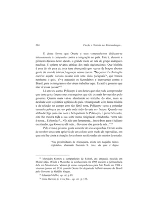 284 Ficção e História nas Bruzundangas... 
E dessa forma que Oreste e seus companheiros dedicam-se 
intensamente à campanha contra a imigração no país. Este é, durante a 
primeira década deste século, o grande mote de luta do grupo anárquico 
paulista. E sofrem severas críticas dos mais nacionalistas. Que história 
é essa de vir para cá, esta terra abençoada que recebe de braços abertos 
gente do mundo inteiro, bagunçar nosso coreto. "No jornal La Battaglia 
escreve aquele italiano casado com uma índia paraguaia24, que branca 
nenhuma o quis. Vive atacando os fazendeiros e escrevendo contra o 
Brasil, para os imigrantes não virem trabalhar aqui. E cadê o governo que 
não vê essas coisas?"25 
Lá em seu canto, Policarpo é um destes que não pode compreender 
que tanta grita fazem esses estrangeiros que são os mais favorecidos pelo 
governo. Quanto mais vai-se afundando no trabalho do sítio, mais se 
desilude com a política agrícola do país. Desenganado com tanta miséria 
e de-solação no campo com tão fértil terra, Policarpo custa a entender 
tamanha pobreza em um país onde tudo deveria ser fartura. Quando sua 
afdhada Olga conversa com o fiel ajudante de Policarpo, o preto Felizardo, 
este lhe mostra toda a sua sorte numa resignação enfadonha, "terra não 
é nossa... E frumiga?... Nós não tem ferramenta... isso é bom para o italiano 
ou alamão, que Governo dá tudo... Governo não gosta de nós...".26 
Pelo visto o governo gosta somente de seus cupinchas. Oreste acaba 
de receber uma carta apócrifa de um colono com medo de represálias, em 
que este lhe conta a situação dos colonos nas fazendas do interior do estado. 
"Nas proximidades de Araraquara, existe um daqueles tantos 
ergástulos, chamado Fazenda S. Luiz, da qual é digno 
24 Mercedes Gomes a companheira de Ristori, era uruguaia nascida em 
Montevidéu. Oreste e Mercedes se conheceram em 1903 durante a permanência 
dele em Montevidéu. Vieram já como companheiros para São Paulo em 1904 e 
viveram juntos até 1936 quando Oreste foi deportado definitivamente do Brasil 
pelo Governo de Getúlio Vargas. 
25 Eduardo Maffei, op. cit. p.19. 
26 Lima Barreto. O triste fim... op. cit. p. 156. 
 