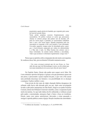 Carlo Romani 285 
proprietário aquela pérola de bandido que responde pelo nome 
de José de Lacerda Abreu. 
Nesta prisão perpétua ocorrem freqüentemente cenas 
assustadoras. Os pobres reclusos (é assim que precisamos 
chamar os colonos porque não podem sair da fazenda, sob 
pena de serem pegos a pauladas ou assassinados) trabalham 
anos e anos, sem serem pagos. Quando perguntam pela sua 
mercadoria se responde a eles com insultos e com chicotadas. 
Um pobre sapateiro, tempos atrás foi derrubado pelos capan-gas, 
e horrivelmente espancado por ordem do administrador 
[...] Mas não é tudo. As filhas bonitas dos colonos vem à 
força violentadas. Se contam muitas infâmias e atrocidades. 
Tudo o que acontecer o informarei regularmente. Longa vista."27 
Parece que as opiniões sobre a imigração não são muito convergentes. 
Se soubesse desse fato, provavelmente Felizardo matutaria assim. 
– Uai, esses estrangeru pensam que tão nas Oropa, so. Num 
sabe não que aqui nas Bruzundanga é assim, ou eles acham que 
tem tanta mulatinha fia de escrava por obra do Ispitu Santo? 
No Espírito Santo, Oreste não podia nem sequer ouvir falar. Ele 
é um contumaz opositor da Igreja e é graças a ela que permanece quase um 
ano preso, é processado e quase expulso do país, o que vem a lhe causar 
uma profunda descrença nos homens e na possibilidade de se alcançar 
a anarquia. Explico melhor o caso. 
Uma jovem de dez anos de idade chamada Idalina desaparece do 
orfanato onde havia sido deixada pelo seu pai. Após uma investigação 
levada a cabo pelos anarquistas em São Paulo, chega-se ao padre Faustino 
Consoni, diretor do Orfanato Cristóvão Colombo, como o responsável pela 
morte da menina. Ao que tudo indica ela foi submetida a violência sexual 
pelo padre e atormentada, ameaçava fugir e botar a boca no trombone. 
Oreste, junto com outros anticlericais, desvenda o crime passando a 
instigar a opinião pública contra a Igreja. Reação imediata das autoridades: 
27 “A infâmia das fazendas.” La Battaglia, n. 51, de 09/09/1905. 
 
