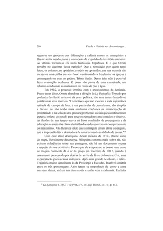 286 Ficção e História nas Bruzundangas... 
segue-se um processo por difamação e calúnia contra os anarquistas e 
Oreste acaba sendo preso e ameaçado de expulsão do território nacional. 
As vítimas tornam-se rés nesta fantasiosa República. E o que Oreste 
percebe no decorrer desse período? Que a população por quem tanto 
lutou, os colonos, os operários, e todos os oprimidos, em sua maioria não 
mexeram uma palha em seu favor, continuando a freqüentar as igrejas e 
comungando-se com os padres. Triste ilusão. Desse jeito não é possível 
fazer revolução nenhuma. O povo não passa de uma carneirada, um 
rebanho conduzido ao matadouro em troca de pão e água. 
Em 1912, o processo termina com o arquivamento da denúncia. 
Pouco antes disto, Oreste abandona a direção de La Battaglia. Tomado por 
profunda desilusão retira-se da cena política, não sem antes despedir-se 
justificando seus motivos. "Os motivos que me levaram a esta espontânea 
retirada do campo de luta, e em particular do jornalismo, são simples 
e breves: eu não tenho mais nenhuma confiança na emancipação do 
proletariado e na solução dos grandes problemas sociais que constituem um 
especial objeto de estudo para poucos pensadores apaixonados e sinceros. 
As ilusões de um tempo acerca os bons resultados da propaganda e da 
educação no meio das classes trabalhadoras desapareceram completamente 
do meu ânimo. Não lhe resta senão que a amargura de um atroz desengano, 
que a impressão fria e desoladora de uma tremenda realidade de coisas."28 
Com este atroz desengano, desde meados de 1912, Oreste some 
do mapa, literalmente desaparece. Ninguém comenta mais sobre ele, não 
existem referências sobre sua passagem, não há um documento sequer 
a respeito de sua existência. Parece que ele evapora no ar como num passe 
de mágica. Somente dá o ar da graça em fevereiro de 1917, quando é 
novamente processado por desvio de verba da firma Johnson e Cia., uma 
expropriação para a causa anárquica. Após uma grande desilusão, o retiro. 
Trajetória muito semelhante às de Policarpo e Euclides. Incrível simetria 
entre os três personagens. Após terem se empenhado de corpo e alma 
em seus ideais, sofrem um duro revés e então vem a calmaria. Euclides 
28 La Battaglia n. 335,31/12/1911, c/7, in Luigi Biondi, op. cit. p. 112. 
 