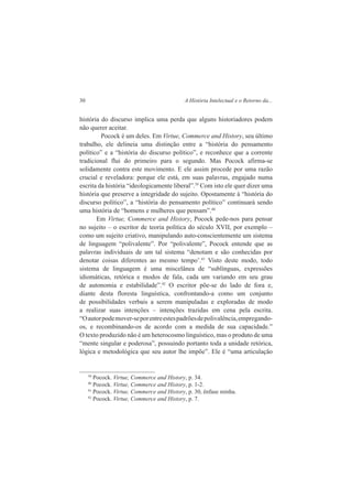 30 A História Intelectual e o Retorno da... 
história do discurso implica uma perda que alguns historiadores podem 
não querer aceitar. 
Pocock é um deles. Em Virtue, Commerce and History, seu último 
trabalho, ele delineia uma distinção entre a “história do pensamento 
político” e a “história do discurso político”, e reconhece que a corrente 
tradicional flui do primeiro para o segundo. Mas Pocock afirma-se 
solidamente contra este movimento. E ele assim procede por uma razão 
crucial e reveladora: porque ele está, em suas palavras, engajado numa 
escrita da história “ideologicamente liberal”.39 Com isto ele quer dizer uma 
história que preserve a integridade do sujeito. Opostamente à “história do 
discurso político”, a “história do pensamento político” continuará sendo 
uma história de “homens e mulheres que pensam”.40 
Em Virtue, Commerce and History, Pocock pede-nos para pensar 
no sujeito – o escritor de teoria política do século XVII, por exemplo – 
como um sujeito criativo, manipulando auto-conscientemente um sistema 
de linguagem “polivalente”. Por “polivalente”, Pocock entende que as 
palavras individuais de um tal sistema “denotam e são conhecidas por 
denotar coisas diferentes ao mesmo tempo’.41 Visto deste modo, todo 
sistema de linguagem é uma miscelânea de “sublínguas, expressões 
idiomáticas, retórica e modos de fala, cada um variando em seu grau 
de autonomia e estabilidade”.42 O escritor põe-se do lado de fora e, 
diante desta floresta linguística, confrontando-a como um conjunto 
de possibilidades verbais a serem manipuladas e exploradas de modo 
a realizar suas intenções – intenções trazidas em cena pela escrita. 
“O autor pode mover-se por entre estes padrões de polivalência, empregando-os, 
e recombinando-os de acordo com a medida de sua capacidade.” 
O texto produzido não é um heterocosmo linguístico, mas o produto de uma 
“mente singular e poderosa”, possuindo portanto toda a unidade retórica, 
lógica e metodológica que seu autor lhe impõe”. Ele é “uma articulação 
39 Pocock. Virtue, Commerce and History, p. 34. 
40 Pocock. Virtue, Commerce and History, p. 1-2. 
41 Pocock. Virtue, Commerce and History, p. 30, ênfase minha. 
42 Pocock. Virtue, Commerce and History, p. 7. 
 