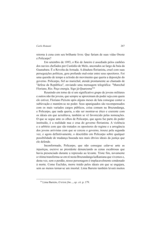 Carlo Romani 287 
retorna à cena com seu brilhante livro. Que fariam de suas vidas Oreste 
e Policarpo? 
Em setembro de 1893, o Rio de Janeiro é assediado pelos canhões 
dos navios chefiados por Custódio de Melo, ancorados ao largo da baía da 
Guanabara. É a Revolta da Armada. A ditadura florianista, cruel com suas 
perseguições políticas, gera profundo mal-estar entre seus opositores. Foi 
uma questão de tempo a eclosão do movimento que queria a deposição do 
governo. Policarpo, fiel ao marechal, atende prontamente ao chamado de 
"defesa da República", enviando uma mensagem telegráfica: "Marechal 
Floriano, Rio. Peço energia. Sigo já-Quaresma"29 
Reunindo em torno de si um significativo grupo de jovens militares 
e outros não tão jovens, que sempre se aproximam do poder seja com quem 
ele estiver, Floriano Peixoto após alguns meses de luta consegue conter a 
sublevação e mantém-se no poder. Seus apaniguados são recompensados 
com os mais variados cargos públicos, coisa comum na Bruzundanga, 
e Policarpo, que nada queria, a não ser mostrar-se ético e coerente com 
os ideais em que acreditava, também se vê favorecido pelas nomeações. 
O que se segue ante os olhos de Policarpo, que agora faz parte do poder 
instituído, é a realidade nua e crua do governo florianista. A violência 
e o arbítrio com que são tratados os opositores do regime e a arrogância 
dos jovens arrivistas com que se cercou o governo, trouxe pela segunda 
vez, e agora definitivamente, o descrédito em Policarpo sobre qualquer 
possibilidade de mudança baseada nos mais óbvios ideais da justiça que 
ele defende. 
Inconformado, Policarpo, que não consegue calar-se ante as 
injustiças, escreve ao presidente denunciando as cenas escabrosas que 
havia presenciado durante a repressão ao levante. Triste fim, novamente 
a vítima transforma-se em ré nesta Bruzundanga kafkaniana que vivemos e, 
desta vez, sem o perdão, nosso personagem é implacavelmente condenado 
à morte. Como Euclides, morre traído pelos ideais em que se engajara, 
sem ao menos tornar-se um imortal. Lima Barreto também levará muitos 
29 Lima Barreto, O triste fim..., op. cit. p. 179. 
 
